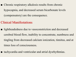 ■ Chronic respiratory alkalosis results from chronic
hypocapnia, and decreased serum bicarbonate levels
(compensatory) are the consequence.
Clinical Manifestations
■ lightheadedness due to vasoconstriction and decreased
cerebral blood flow, inability to concentrate, numbness and
tingling from decreased calcium ionization, tinnitus, and at
times loss of consciousness.
■ tachycardia and ventricular and atrial dysrhythmias.
 