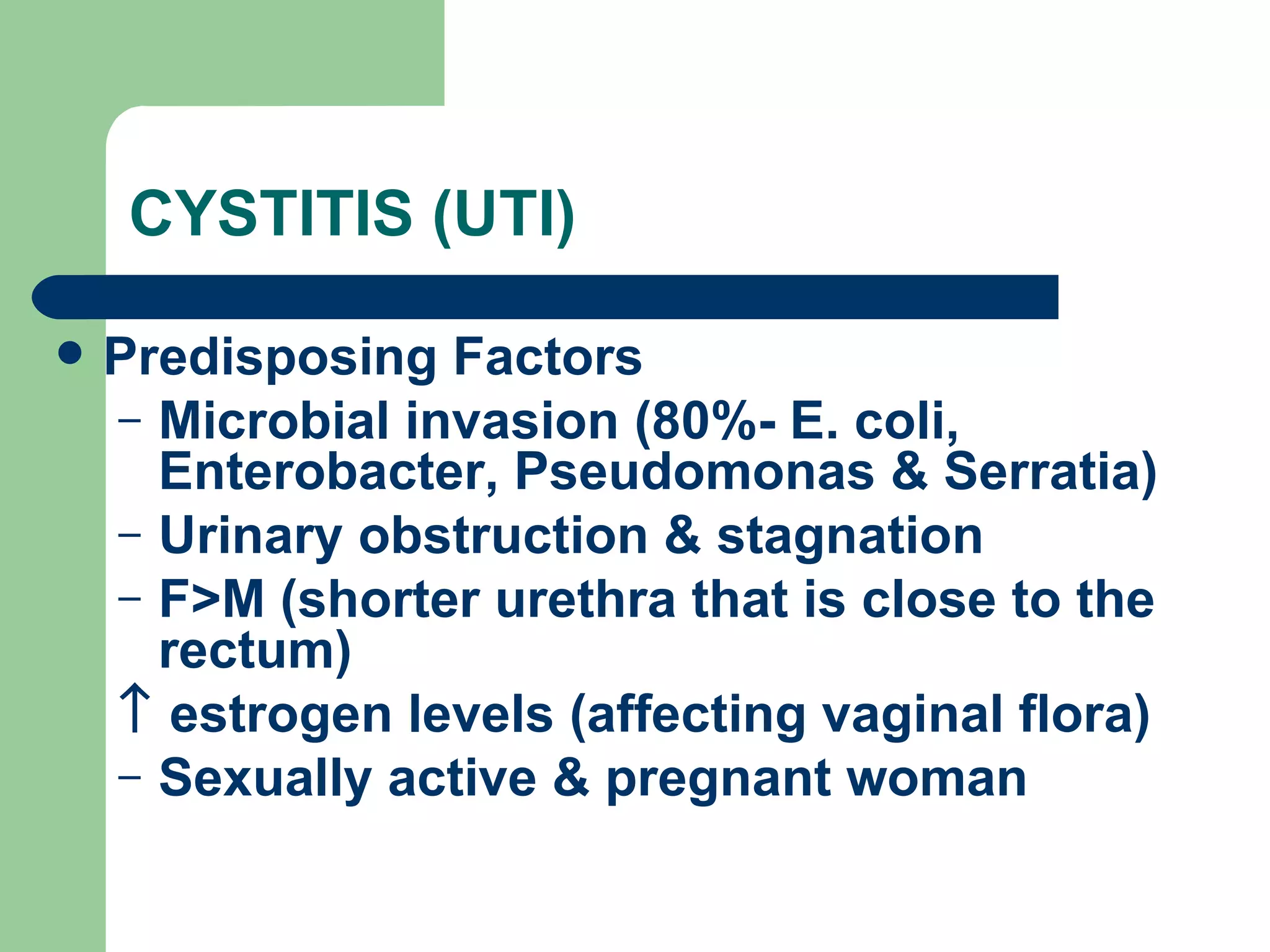 CYSTITIS (UTI) Predisposing Factors Microbial invasion (80%- E. coli, Enterobacter, Pseudomonas & Serratia) Urinary obstruction & stagnation F>M (shorter urethra that is close to the rectum)    estrogen levels (affecting vaginal flora) Sexually active & pregnant woman 