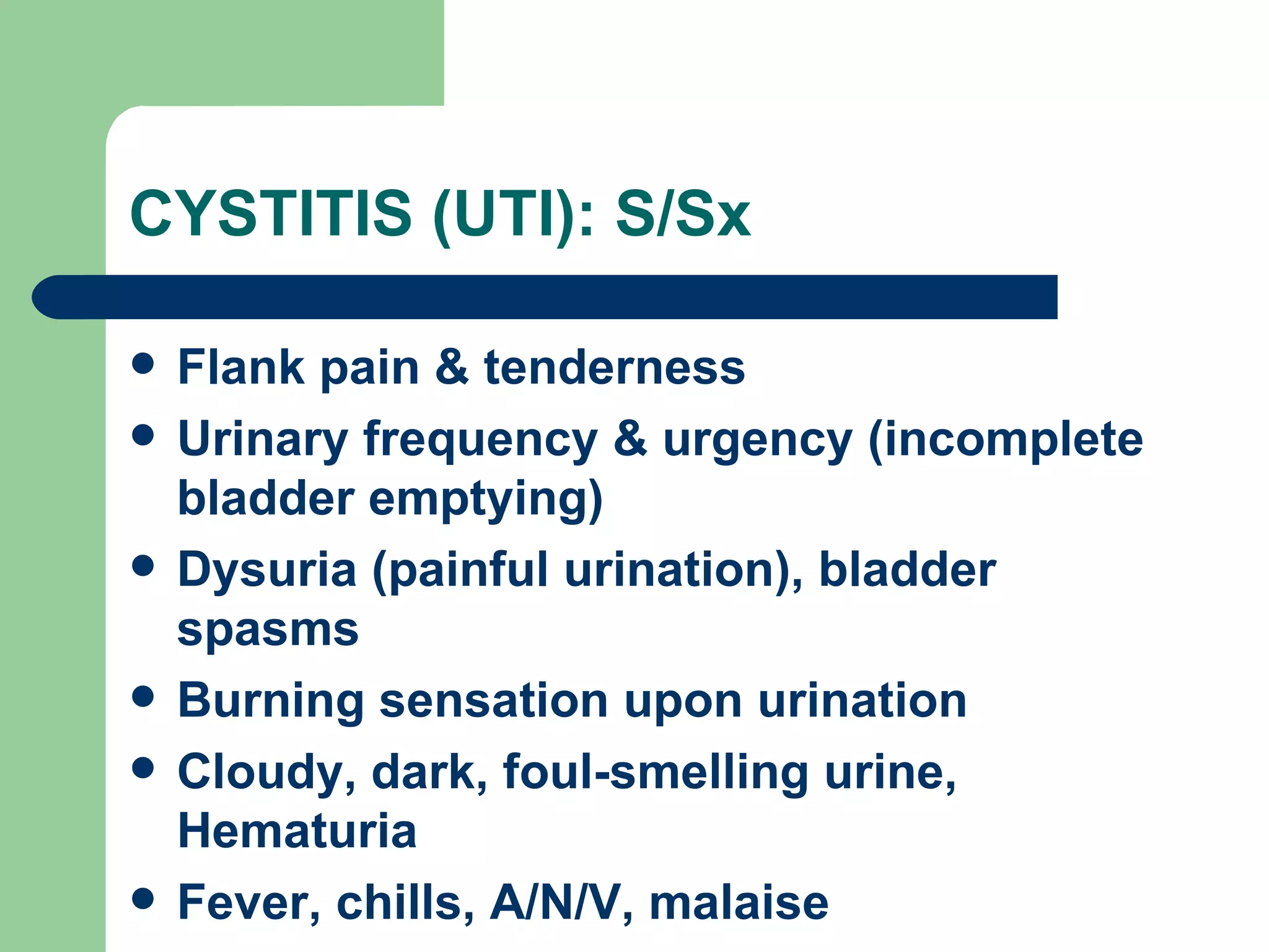 CYSTITIS (UTI): S/Sx Flank pain & tenderness Urinary frequency & urgency (incomplete bladder emptying) Dysuria (painful urination), bladder spasms Burning sensation upon urination Cloudy, dark, foul-smelling urine, Hematuria Fever, chills, A/N/V, malaise 
