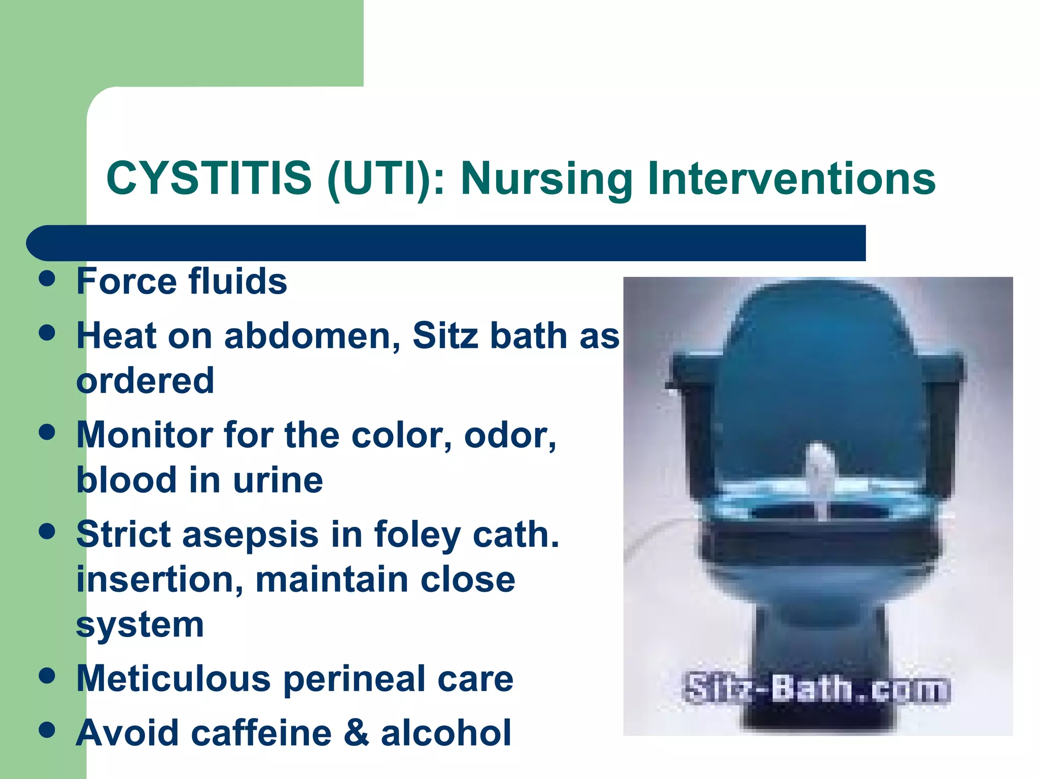 CYSTITIS (UTI): Nursing Interventions Force fluids Heat on abdomen, Sitz bath as ordered  Monitor for the color, odor, blood in urine Strict asepsis in foley cath. insertion, maintain close system Meticulous perineal care Avoid caffeine & alcohol 