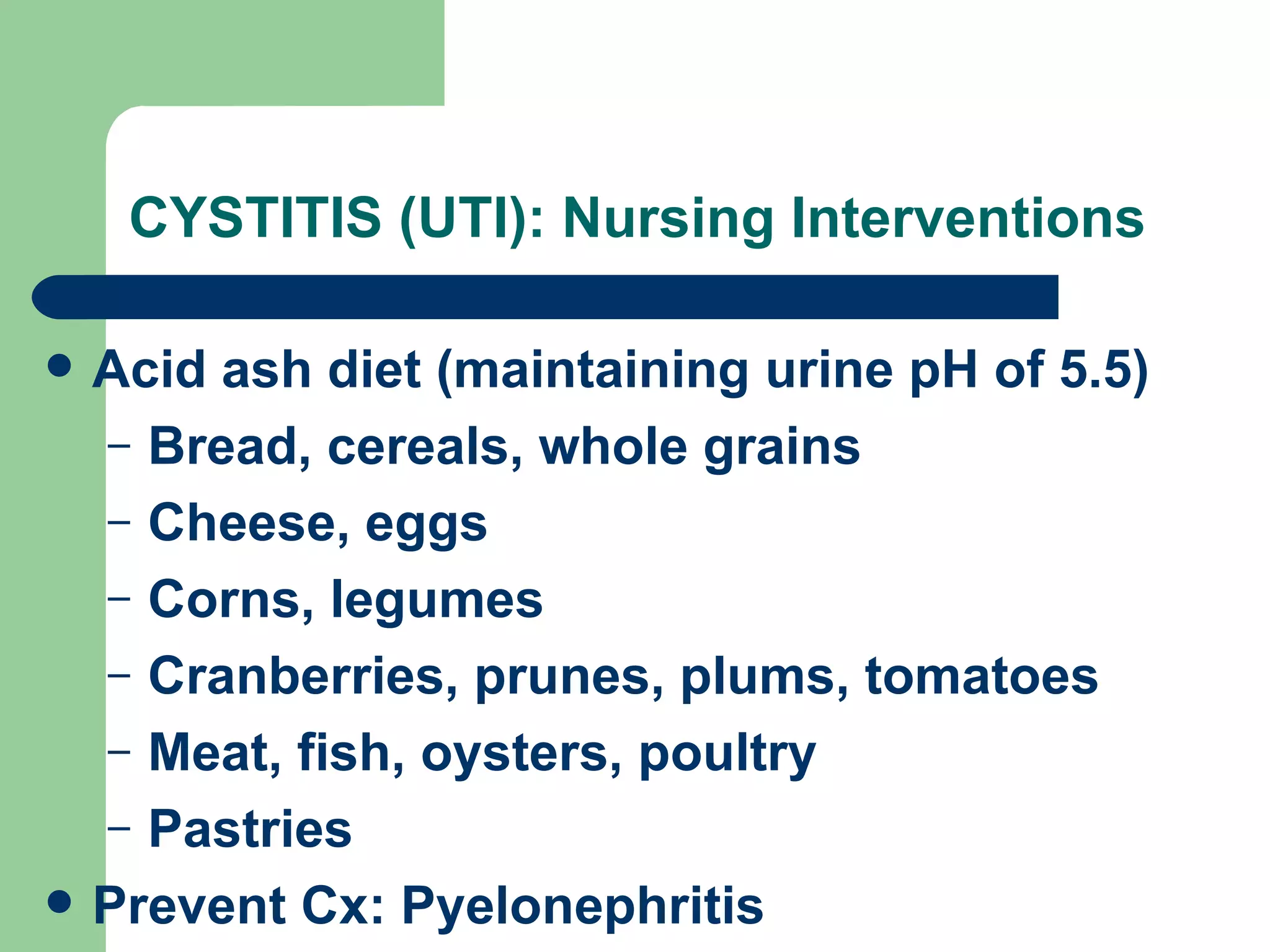 CYSTITIS (UTI): Nursing Interventions Acid ash diet (maintaining urine pH of 5.5) Bread, cereals, whole grains Cheese, eggs Corns, legumes Cranberries, prunes, plums, tomatoes Meat, fish, oysters, poultry Pastries  Prevent Cx: Pyelonephritis 