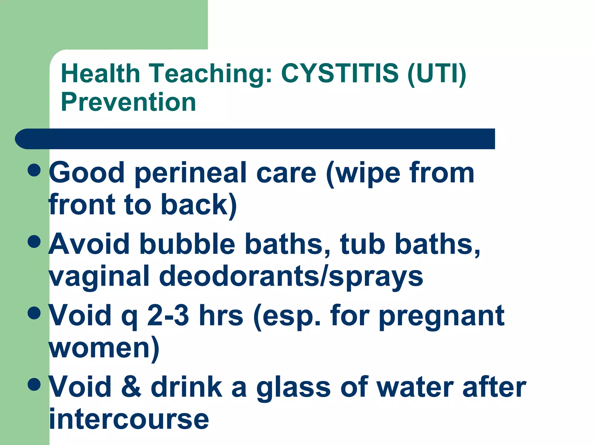 Health Teaching: CYSTITIS (UTI) Prevention Good perineal care (wipe from front to back) Avoid bubble baths, tub baths, vaginal deodorants/sprays Void q 2-3 hrs (esp. for pregnant women) Void & drink a glass of water after intercourse 