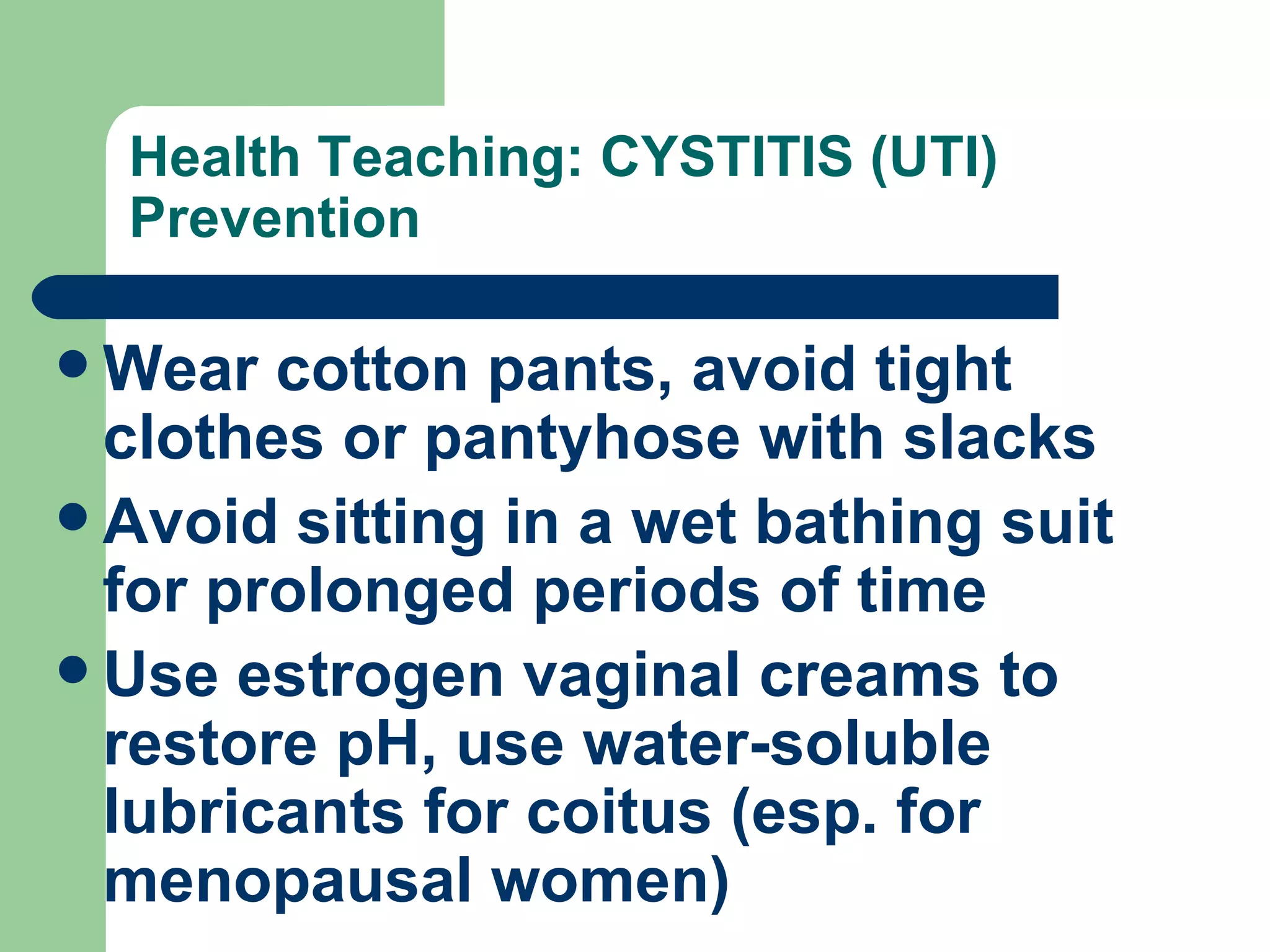 Health Teaching: CYSTITIS (UTI) Prevention Wear cotton pants, avoid tight clothes or pantyhose with slacks Avoid sitting in a wet bathing suit for prolonged periods of time Use estrogen vaginal creams to restore pH, use water-soluble lubricants for coitus (esp. for menopausal women) 