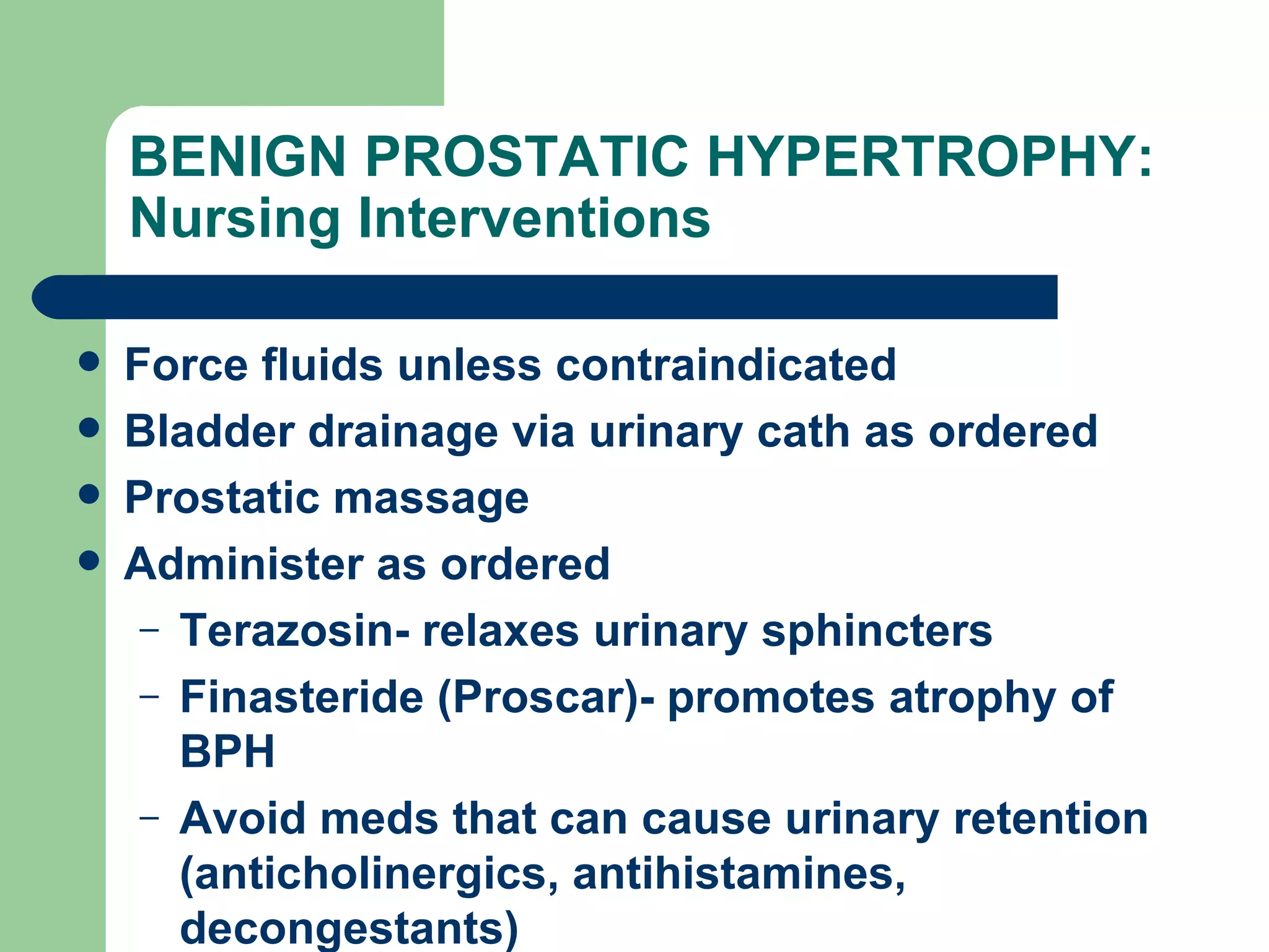 BENIGN PROSTATIC HYPERTROPHY: Nursing Interventions  Force fluids unless contraindicated Bladder drainage via urinary cath as ordered Prostatic massage Administer as ordered Terazosin- relaxes urinary sphincters Finasteride (Proscar)- promotes atrophy of BPH Avoid meds that can cause urinary retention (anticholinergics, antihistamines, decongestants) 