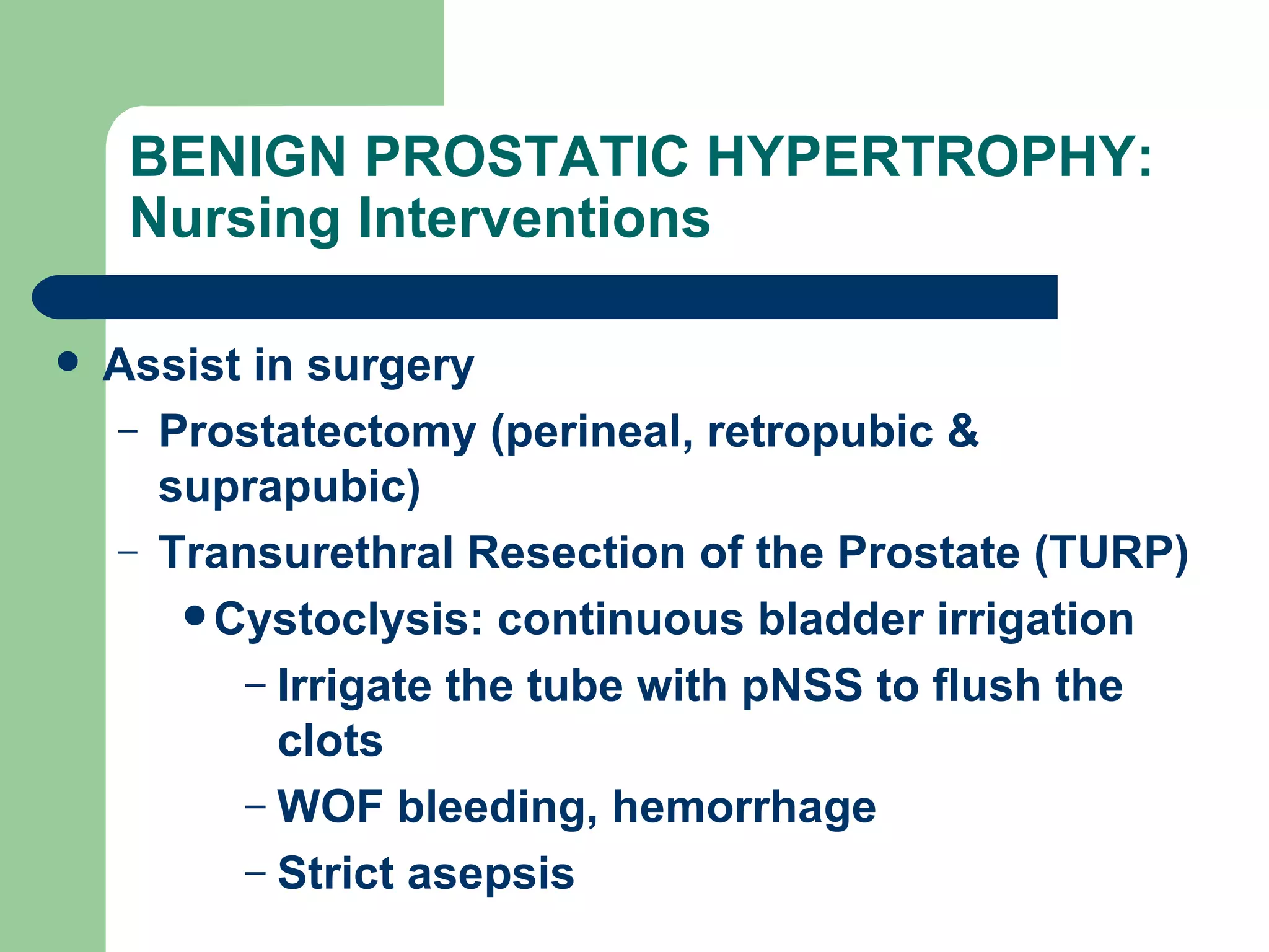 BENIGN PROSTATIC HYPERTROPHY: Nursing Interventions  Assist in surgery Prostatectomy (perineal, retropubic & suprapubic) Transurethral Resection of the Prostate (TURP) Cystoclysis: continuous bladder irrigation Irrigate the tube with pNSS to flush the clots WOF bleeding, hemorrhage Strict asepsis 