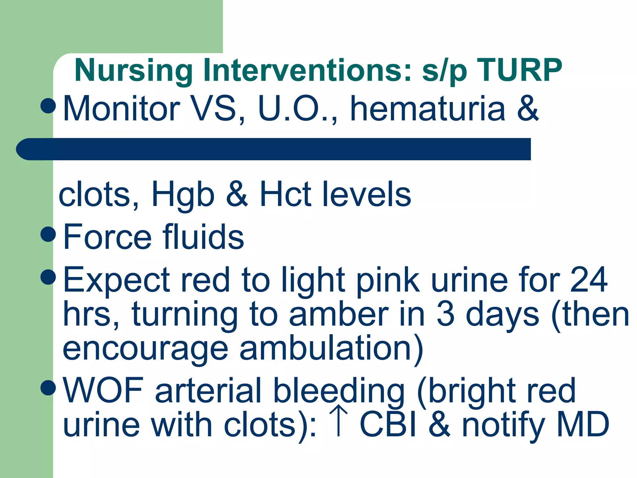 Nursing Interventions: s/p TURP Monitor VS, U.O., hematuria &  clots, Hgb & Hct levels Force fluids Expect red to light pink urine for 24 hrs, turning to amber in 3 days (then encourage ambulation) WOF arterial bleeding (bright red urine with clots):    CBI & notify MD 