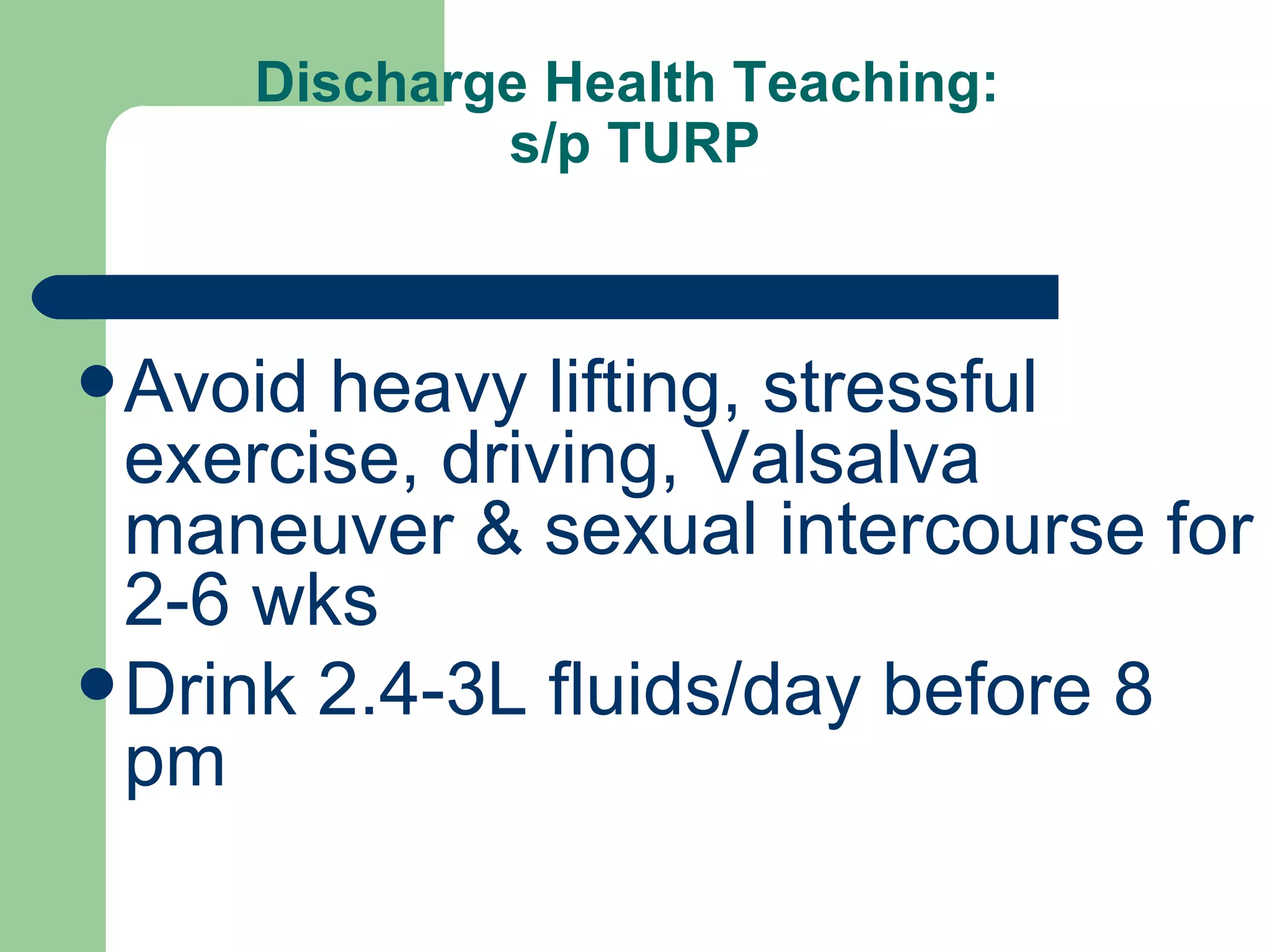 Discharge Health Teaching:  s/p TURP Avoid heavy lifting, stressful exercise, driving, Valsalva maneuver & sexual intercourse for 2-6 wks Drink 2.4-3L fluids/day before 8 pm 