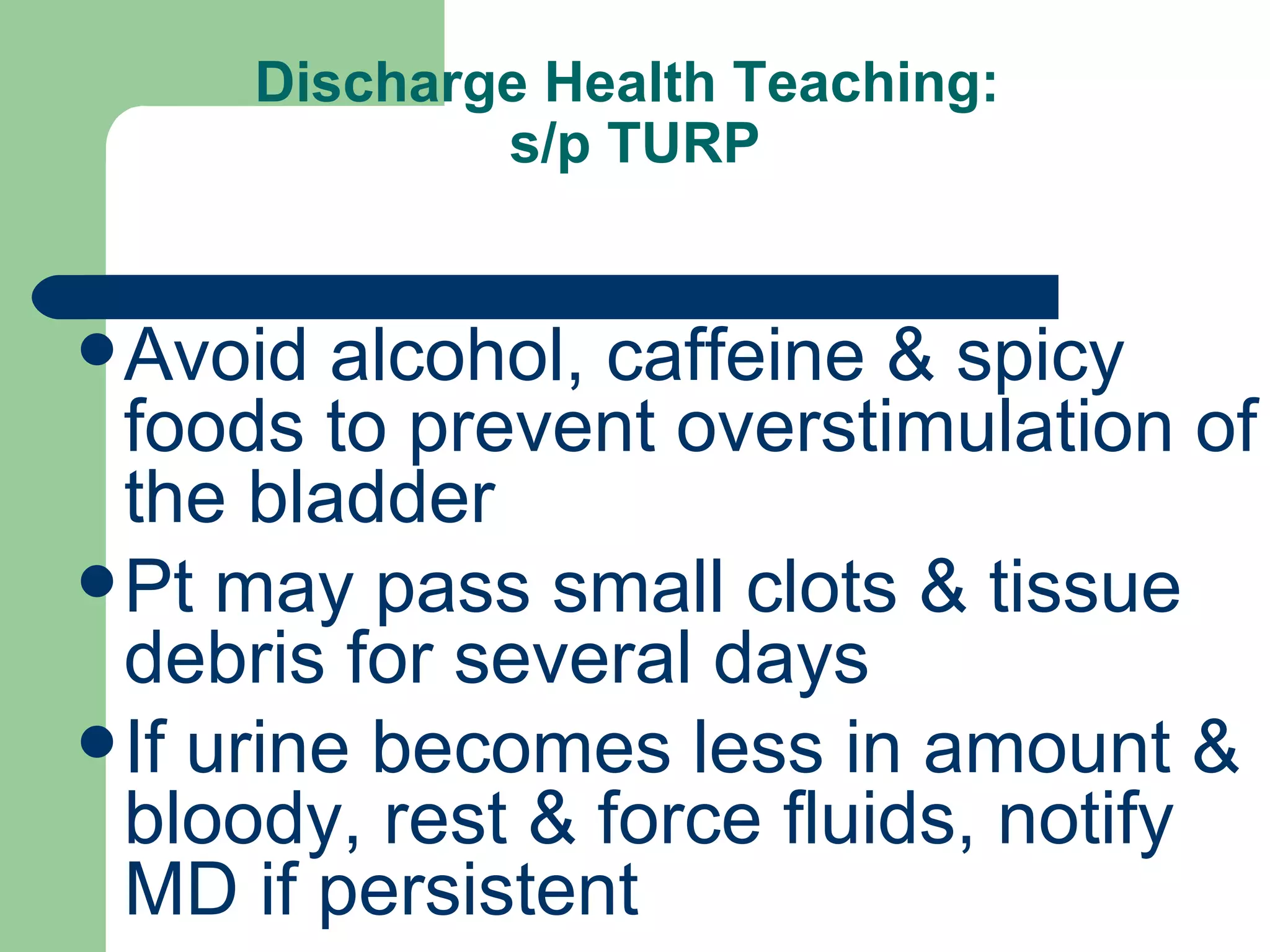 Discharge Health Teaching:  s/p TURP Avoid alcohol, caffeine & spicy foods to prevent overstimulation of the bladder Pt may pass small clots & tissue debris for several days If urine becomes less in amount & bloody, rest & force fluids, notify MD if persistent 
