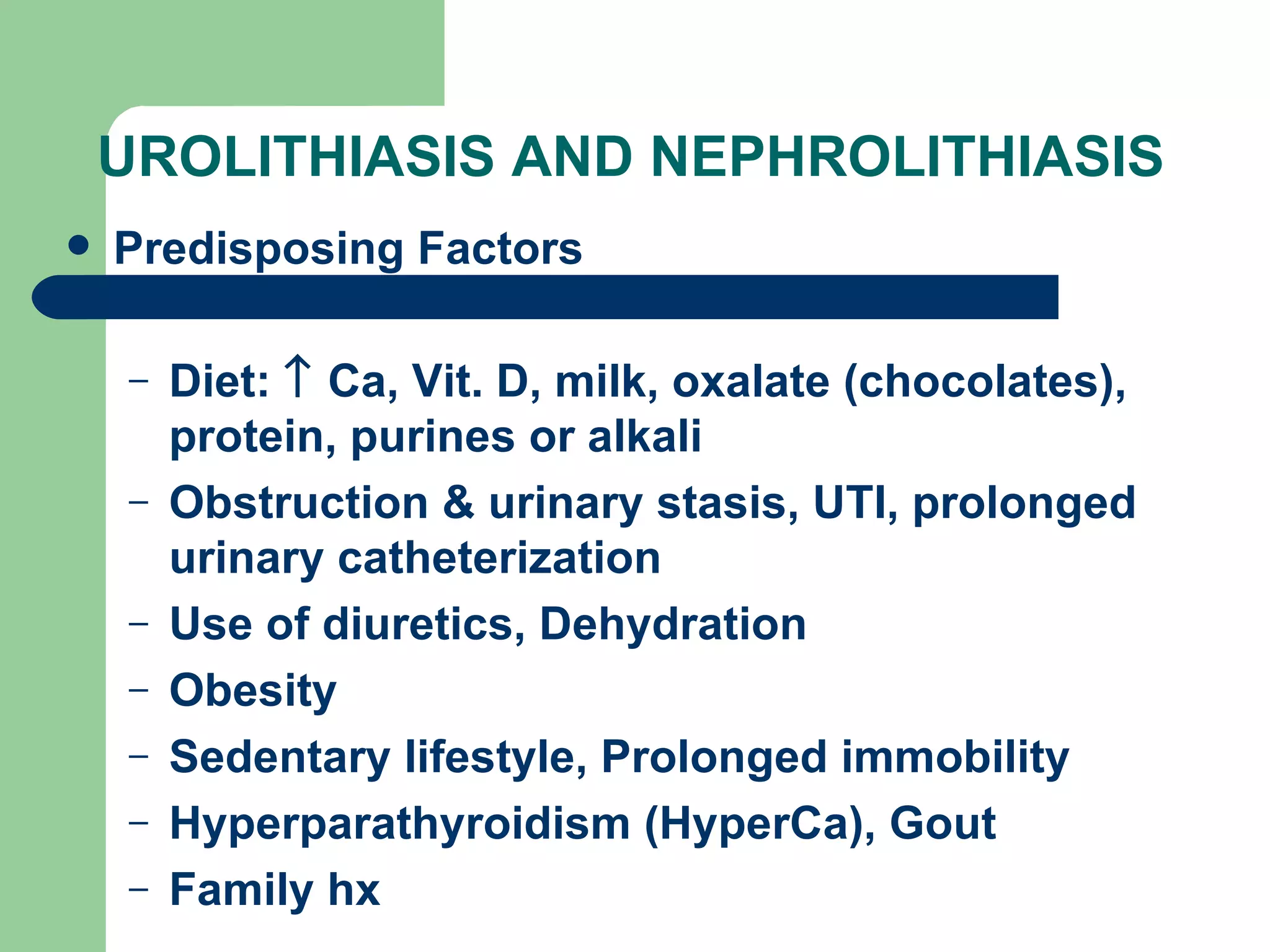 UROLITHIASIS AND NEPHROLITHIASIS Predisposing Factors Diet:    Ca, Vit. D, milk, oxalate (chocolates), protein, purines or alkali Obstruction & urinary stasis, UTI, prolonged urinary catheterization Use of diuretics, Dehydration Obesity Sedentary lifestyle, Prolonged immobility Hyperparathyroidism (HyperCa), Gout Family hx 