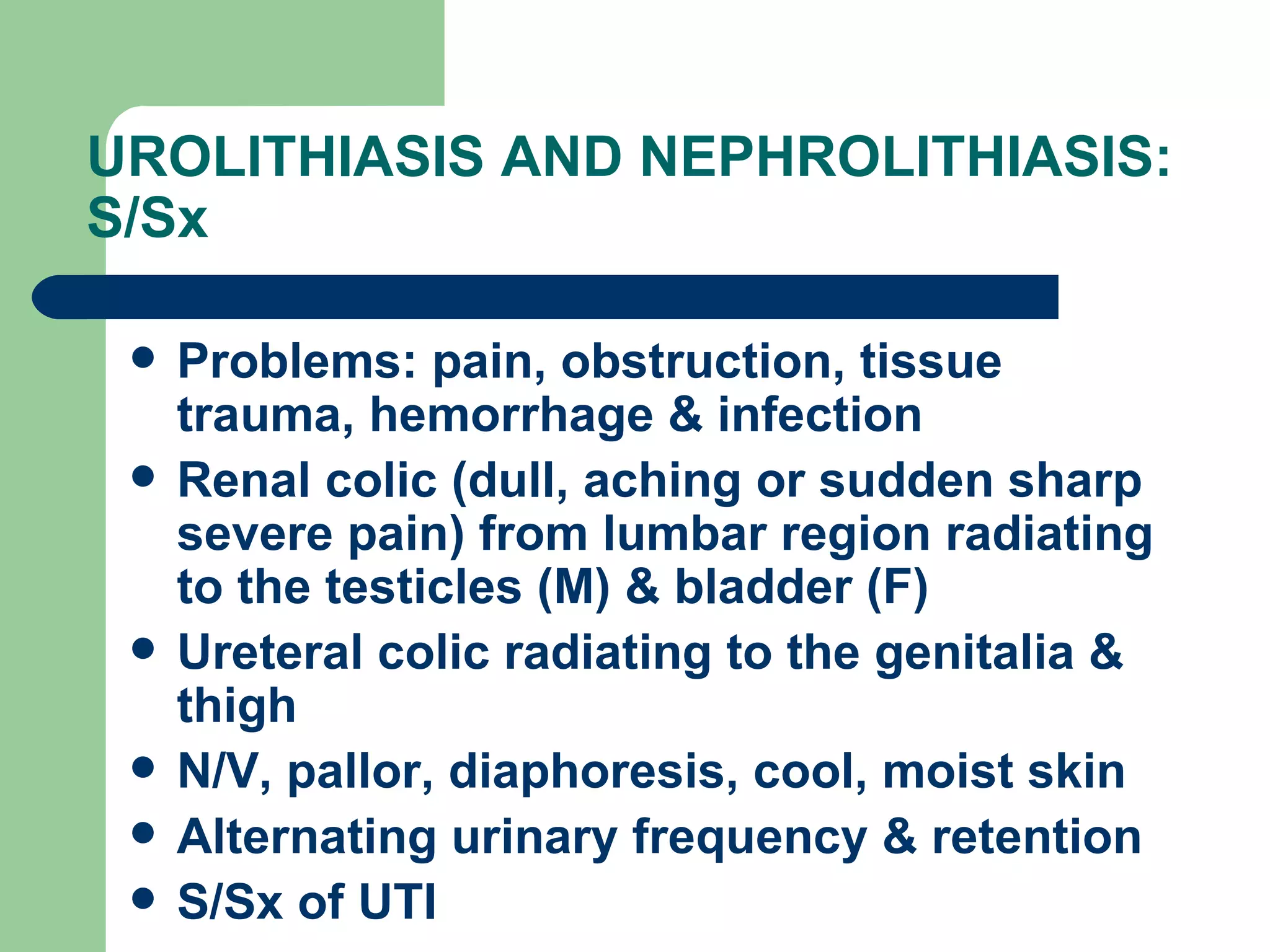 UROLITHIASIS AND NEPHROLITHIASIS: S/Sx Problems: pain, obstruction, tissue trauma, hemorrhage & infection Renal colic (dull, aching or sudden sharp severe pain) from lumbar region radiating to the testicles (M) & bladder (F) Ureteral colic radiating to the genitalia & thigh N/V, pallor, diaphoresis, cool, moist skin Alternating urinary frequency & retention S/Sx of UTI 