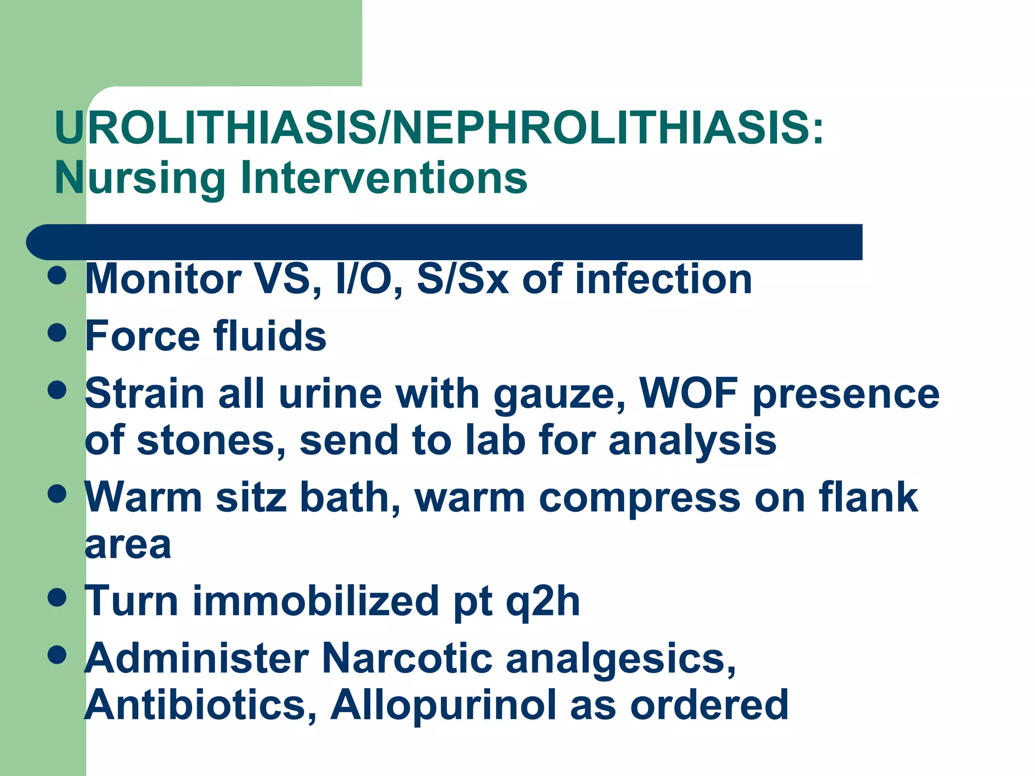 UROLITHIASIS/NEPHROLITHIASIS: Nursing Interventions  Monitor VS, I/O, S/Sx of infection Force fluids Strain all urine with gauze, WOF presence of stones, send to lab for analysis Warm sitz bath, warm compress on flank area Turn immobilized pt q2h Administer Narcotic analgesics, Antibiotics, Allopurinol as ordered 
