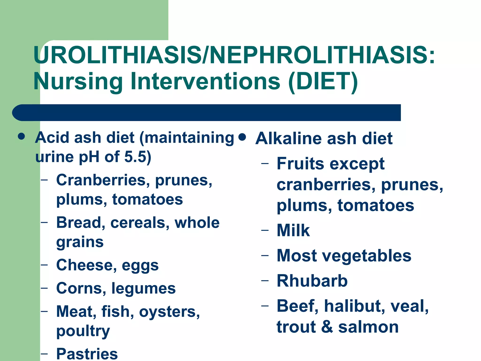 UROLITHIASIS/NEPHROLITHIASIS: Nursing Interventions (DIET) Acid ash diet (maintaining urine pH of 5.5) Cranberries, prunes, plums, tomatoes Bread, cereals, whole grains Cheese, eggs Corns, legumes Meat, fish, oysters, poultry Pastries Alkaline ash diet  Fruits except cranberries, prunes, plums, tomatoes Milk Most vegetables Rhubarb Beef, halibut, veal, trout & salmon 