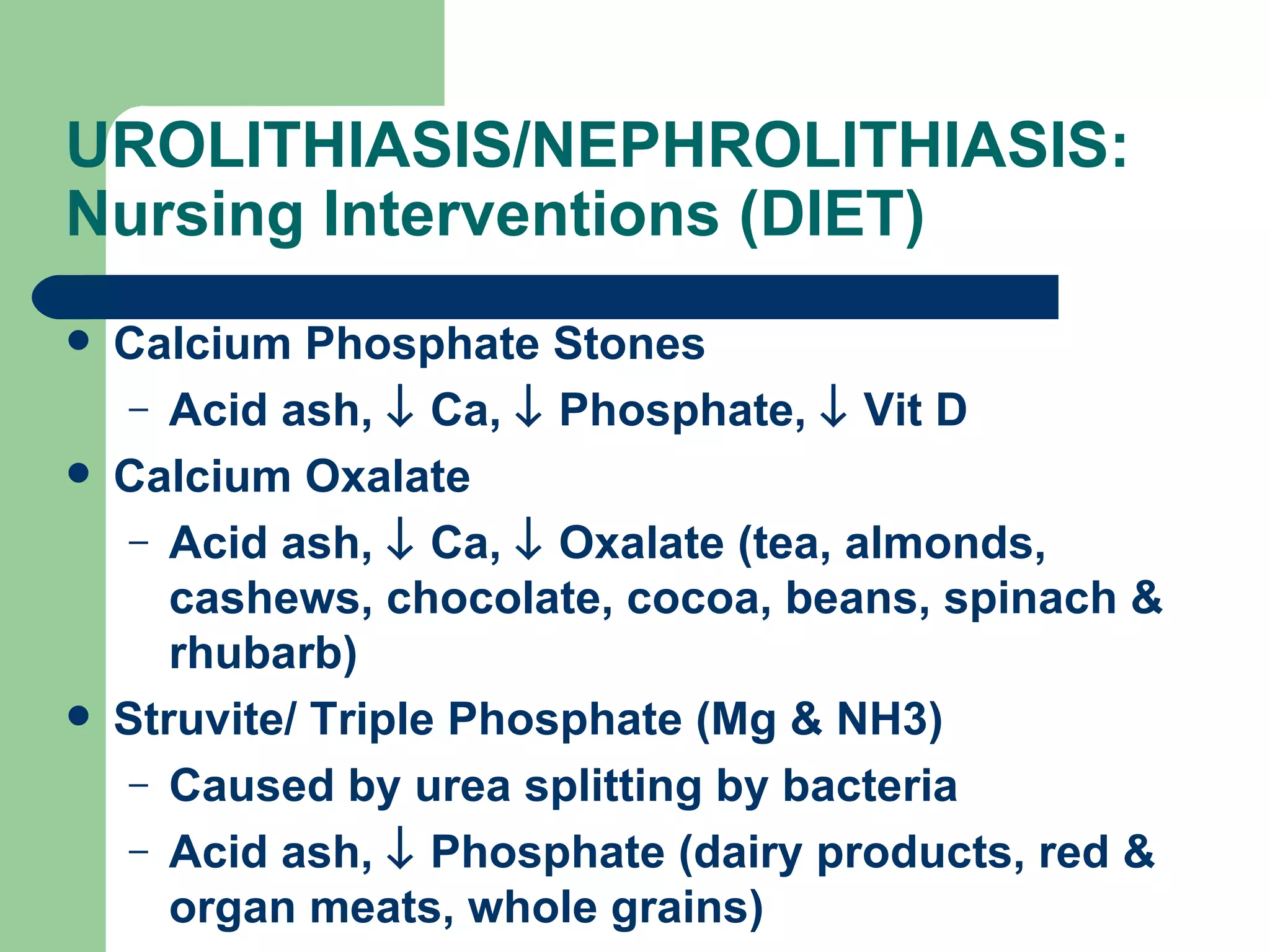 UROLITHIASIS/NEPHROLITHIASIS: Nursing Interventions (DIET)  Calcium Phosphate Stones Acid ash,    Ca,    Phosphate,    Vit D Calcium Oxalate Acid ash,    Ca,    Oxalate (tea, almonds, cashews, chocolate, cocoa, beans, spinach & rhubarb) Struvite/ Triple Phosphate (Mg & NH3) Caused by urea splitting by bacteria Acid ash,    Phosphate (dairy products, red & organ meats, whole grains) 
