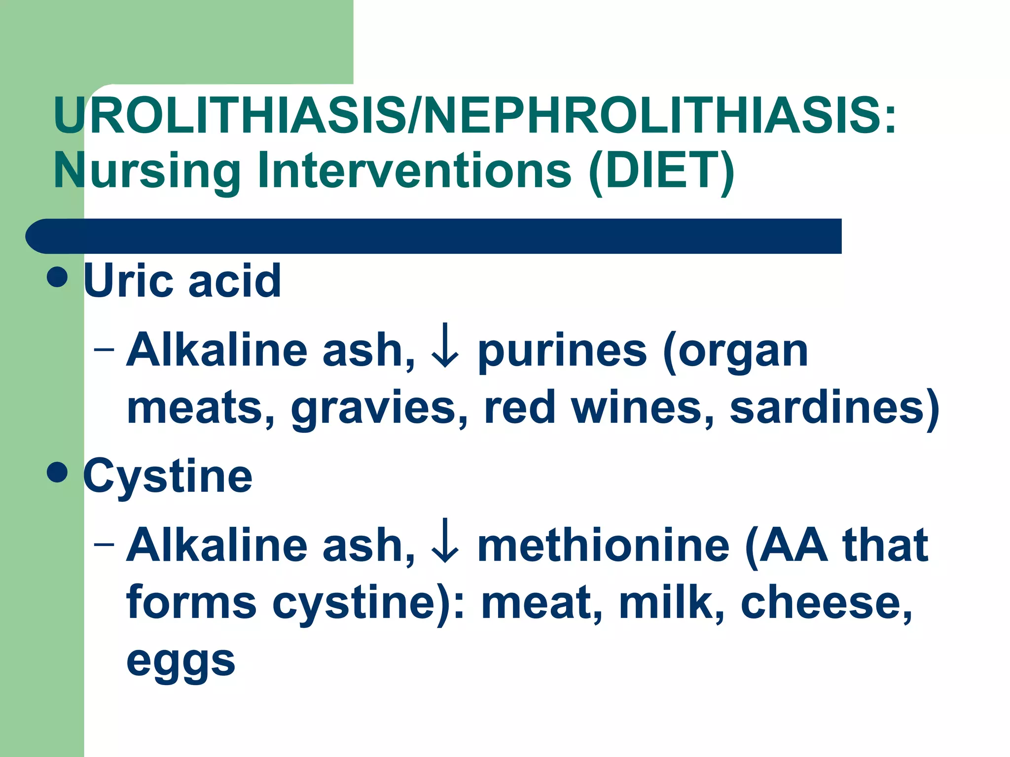 UROLITHIASIS/NEPHROLITHIASIS: Nursing Interventions (DIET)  Uric acid Alkaline ash,    purines (organ meats, gravies, red wines, sardines) Cystine Alkaline ash,    methionine (AA that forms cystine): meat, milk, cheese, eggs 