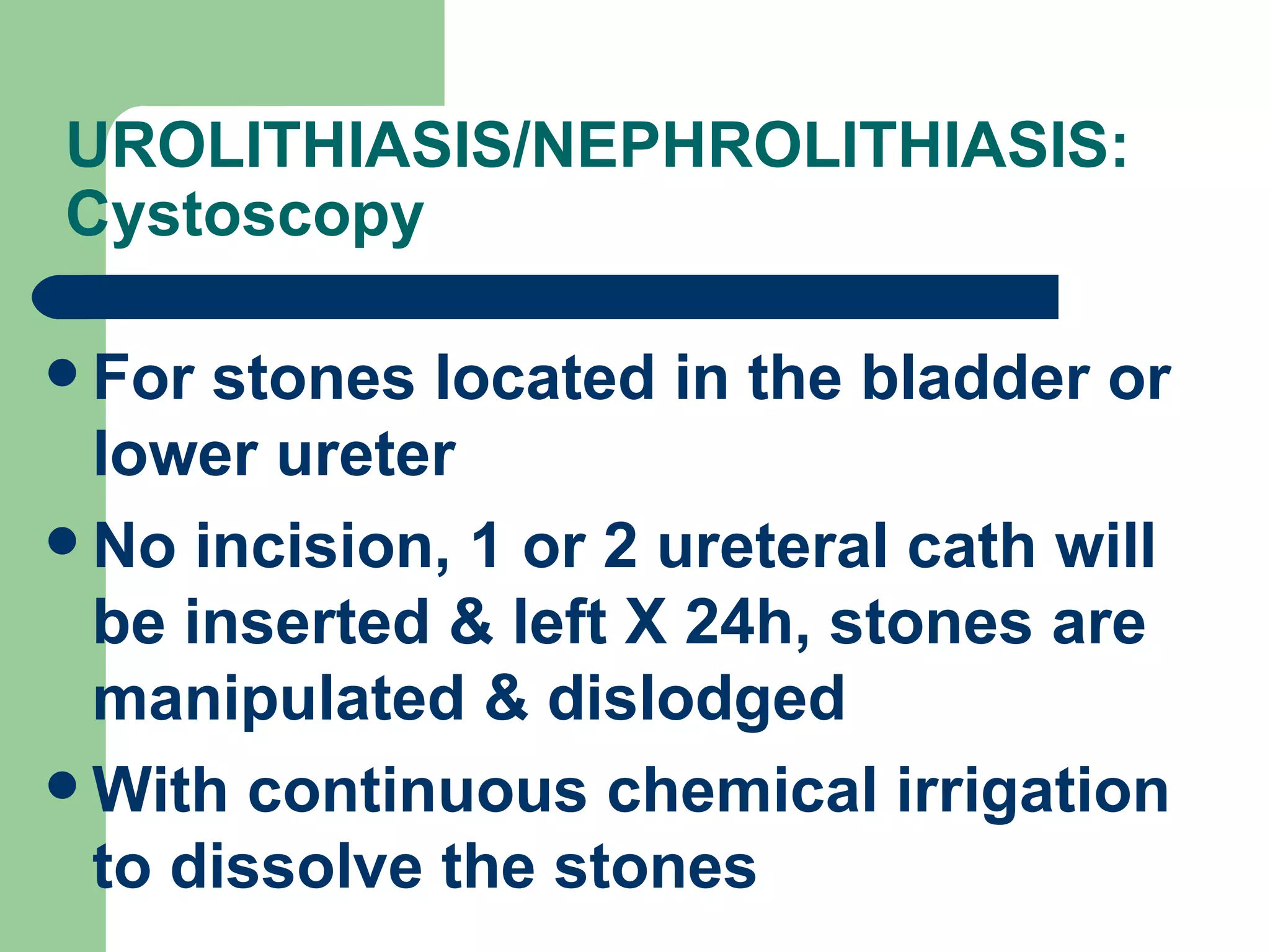 UROLITHIASIS/NEPHROLITHIASIS: Cystoscopy  For stones located in the bladder or lower ureter No incision, 1 or 2 ureteral cath will be inserted & left X 24h, stones are manipulated & dislodged With continuous chemical irrigation to dissolve the stones 