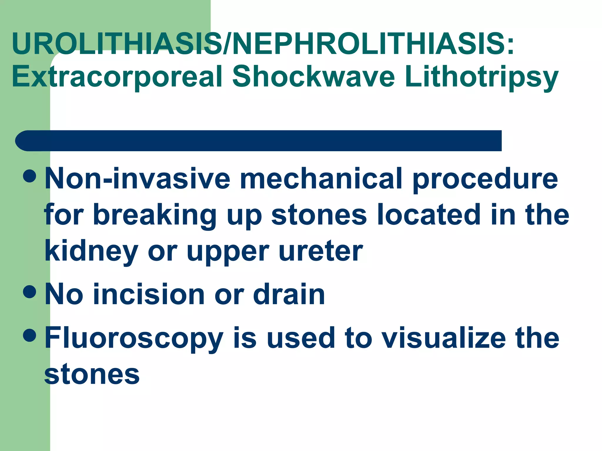 UROLITHIASIS/NEPHROLITHIASIS: Extracorporeal Shockwave Lithotripsy  Non-invasive mechanical procedure for breaking up stones located in the kidney or upper ureter No incision or drain Fluoroscopy is used to visualize the stones 