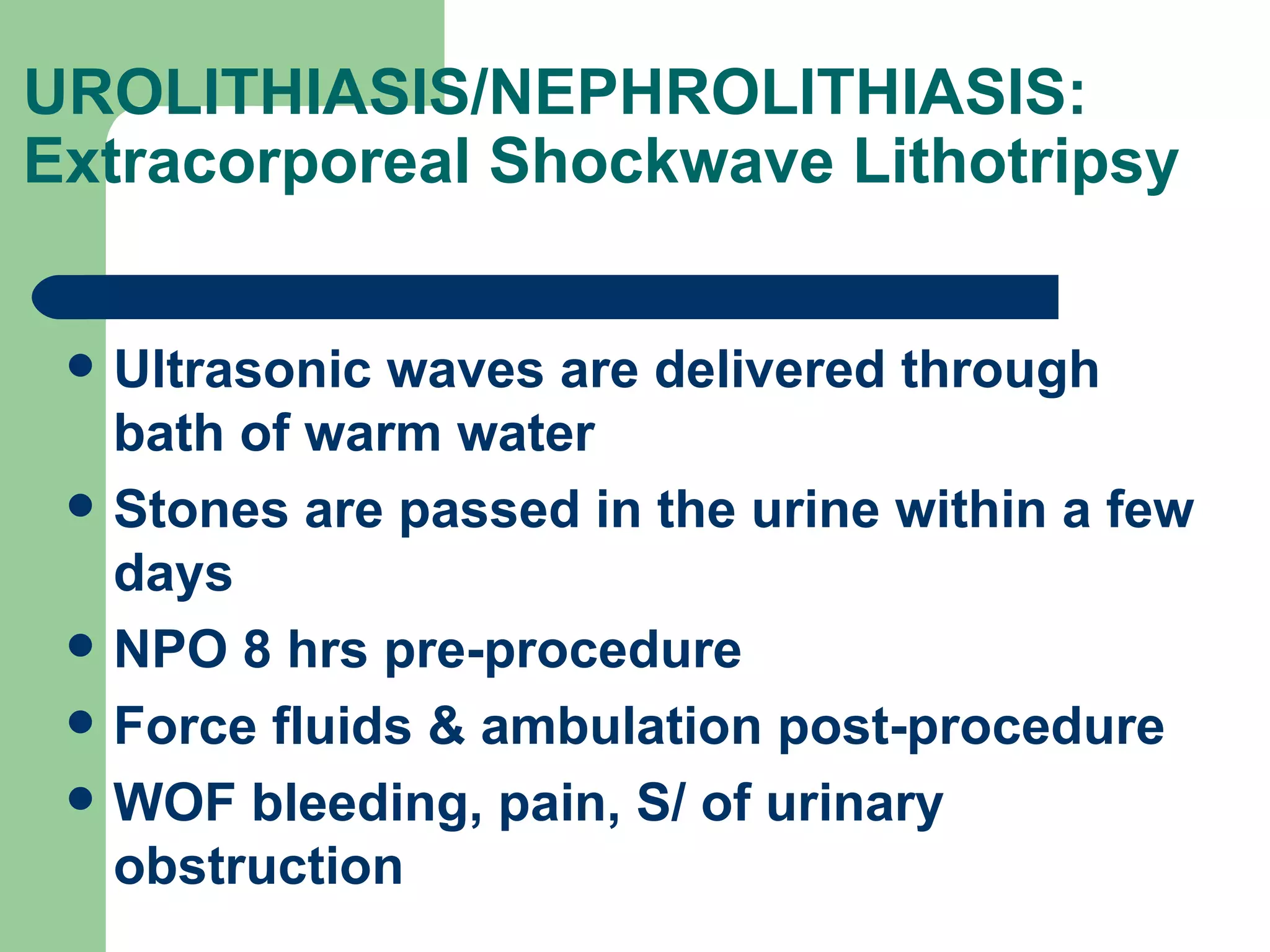 UROLITHIASIS/NEPHROLITHIASIS: Extracorporeal Shockwave Lithotripsy  Ultrasonic waves are delivered through bath of warm water Stones are passed in the urine within a few days NPO 8 hrs pre-procedure Force fluids & ambulation post-procedure WOF bleeding, pain, S/ of urinary obstruction 