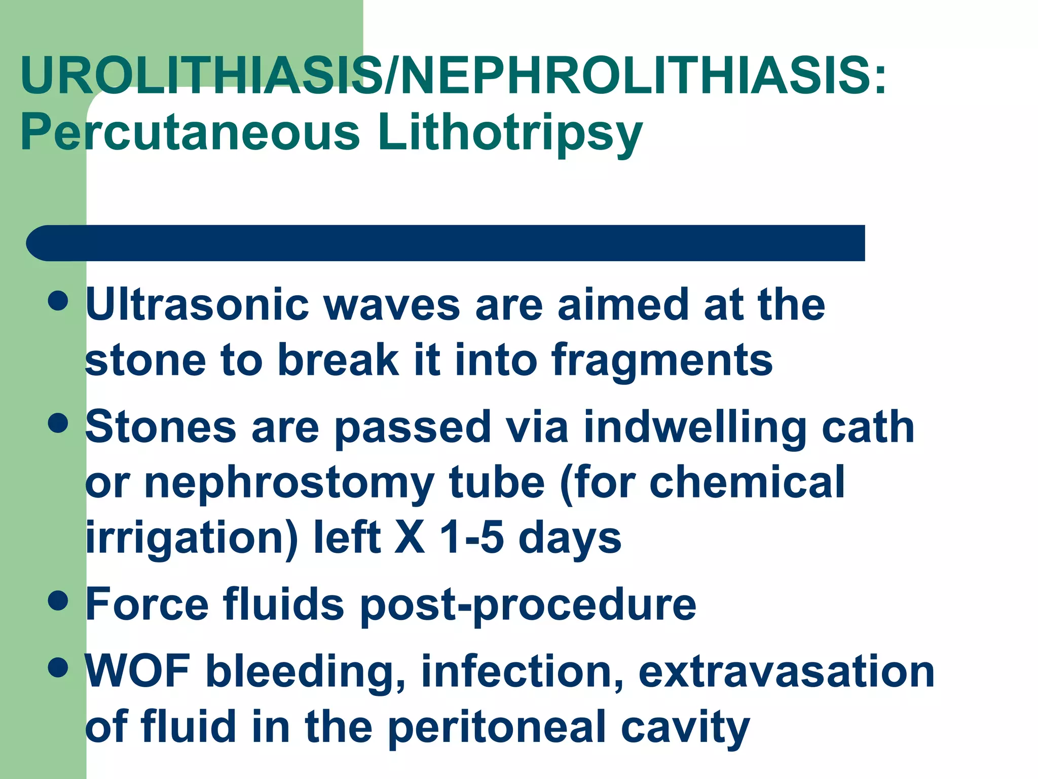 UROLITHIASIS/NEPHROLITHIASIS: Percutaneous Lithotripsy  Ultrasonic waves are aimed at the stone to break it into fragments Stones are passed via indwelling cath or nephrostomy tube (for chemical irrigation) left X 1-5 days Force fluids post-procedure WOF bleeding, infection, extravasation of fluid in the peritoneal cavity 