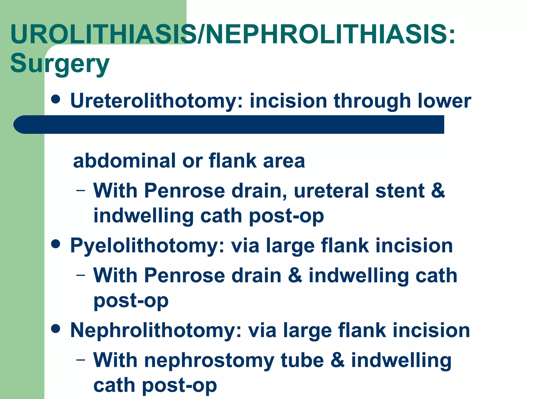 UROLITHIASIS/NEPHROLITHIASIS: Surgery  Ureterolithotomy: incision through lower  abdominal or flank area With Penrose drain, ureteral stent & indwelling cath post-op Pyelolithotomy: via large flank incision  With Penrose drain & indwelling cath post-op Nephrolithotomy: via large flank incision  With nephrostomy tube & indwelling cath post-op 