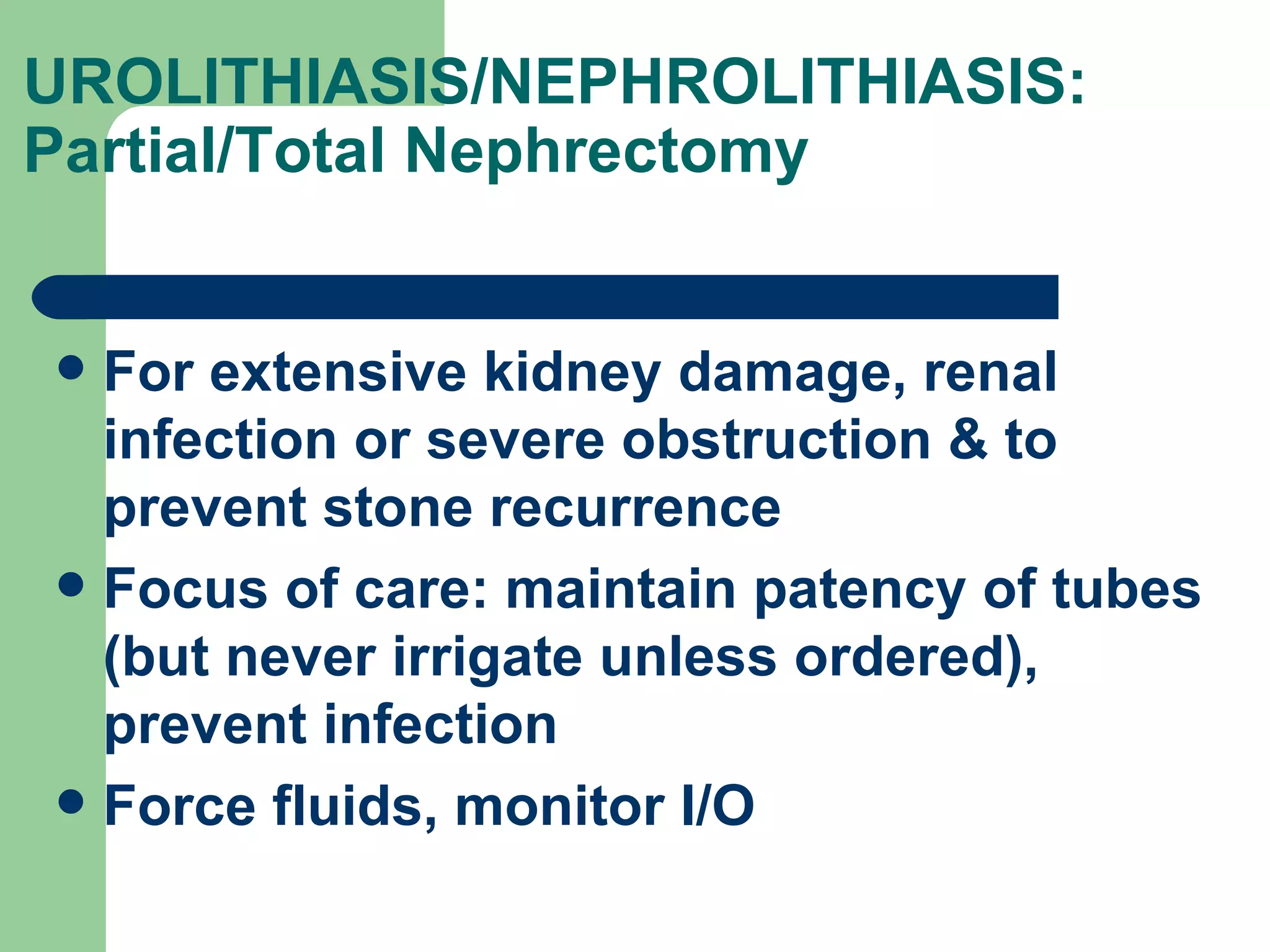 UROLITHIASIS/NEPHROLITHIASIS: Partial/Total Nephrectomy  For extensive kidney damage, renal infection or severe obstruction & to prevent stone recurrence Focus of care: maintain patency of tubes (but never irrigate unless ordered), prevent infection Force fluids, monitor I/O 