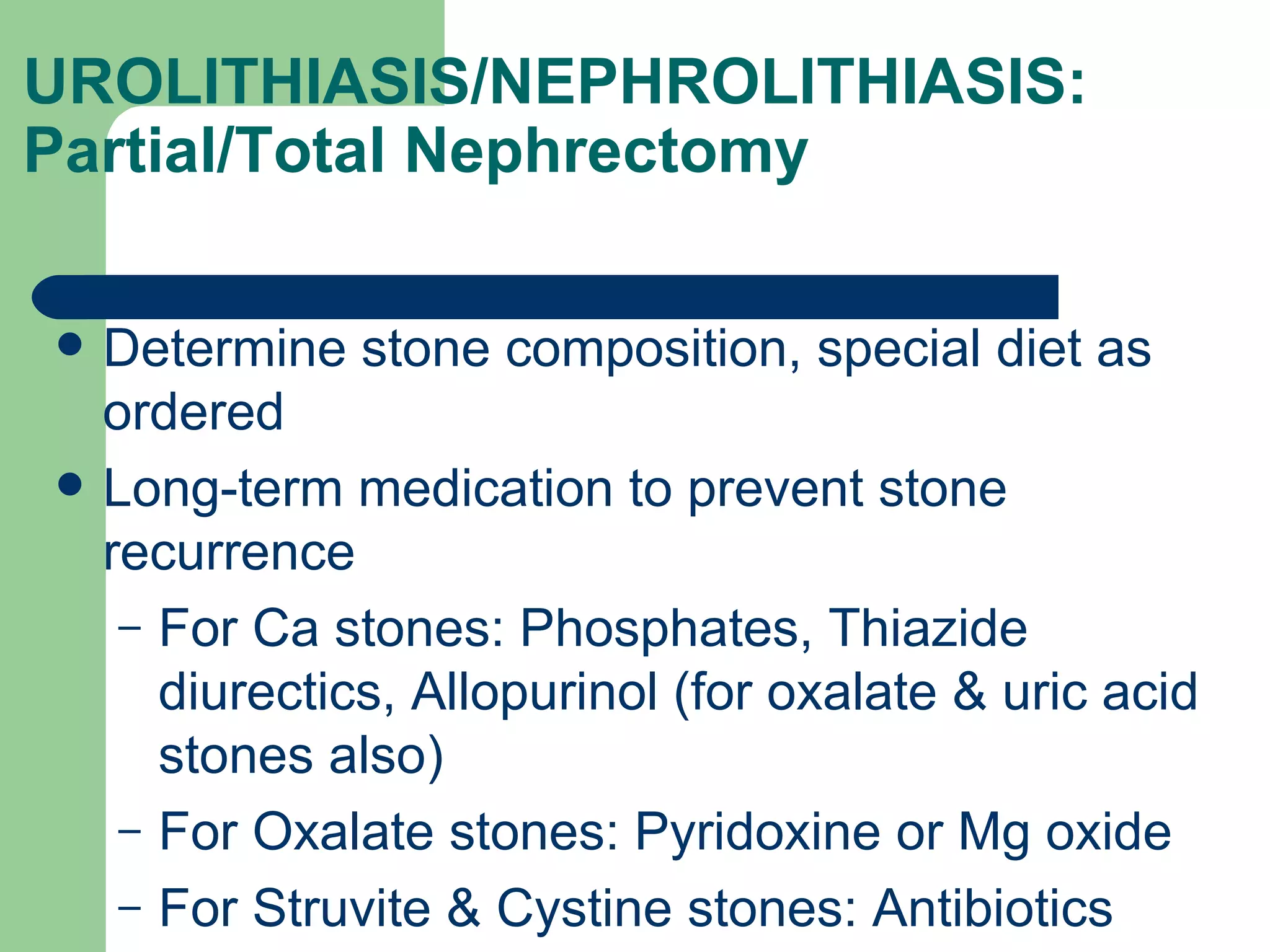UROLITHIASIS/NEPHROLITHIASIS: Partial/Total Nephrectomy  Determine stone composition, special diet as ordered Long-term medication to prevent stone recurrence For Ca stones: Phosphates, Thiazide diurectics, Allopurinol (for oxalate & uric acid stones also) For Oxalate stones: Pyridoxine or Mg oxide For Struvite & Cystine stones: Antibiotics 