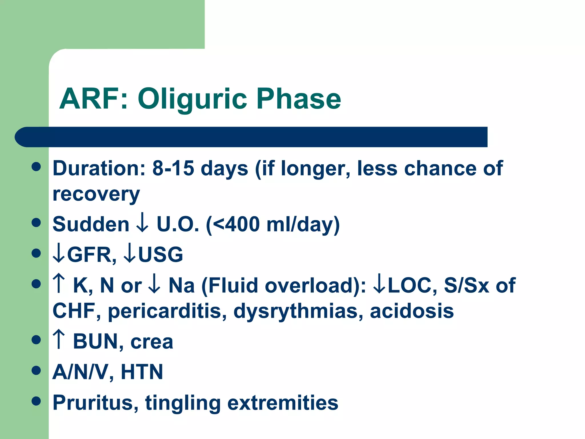 ARF: Oliguric Phase Duration: 8-15 days (if longer, less chance of recovery Sudden    U.O. (<400 ml/day)  GFR,   USG    K, N or    Na (Fluid overload):   LOC, S/Sx of CHF, pericarditis, dysrythmias, acidosis    BUN, crea A/N/V, HTN Pruritus, tingling extremities 