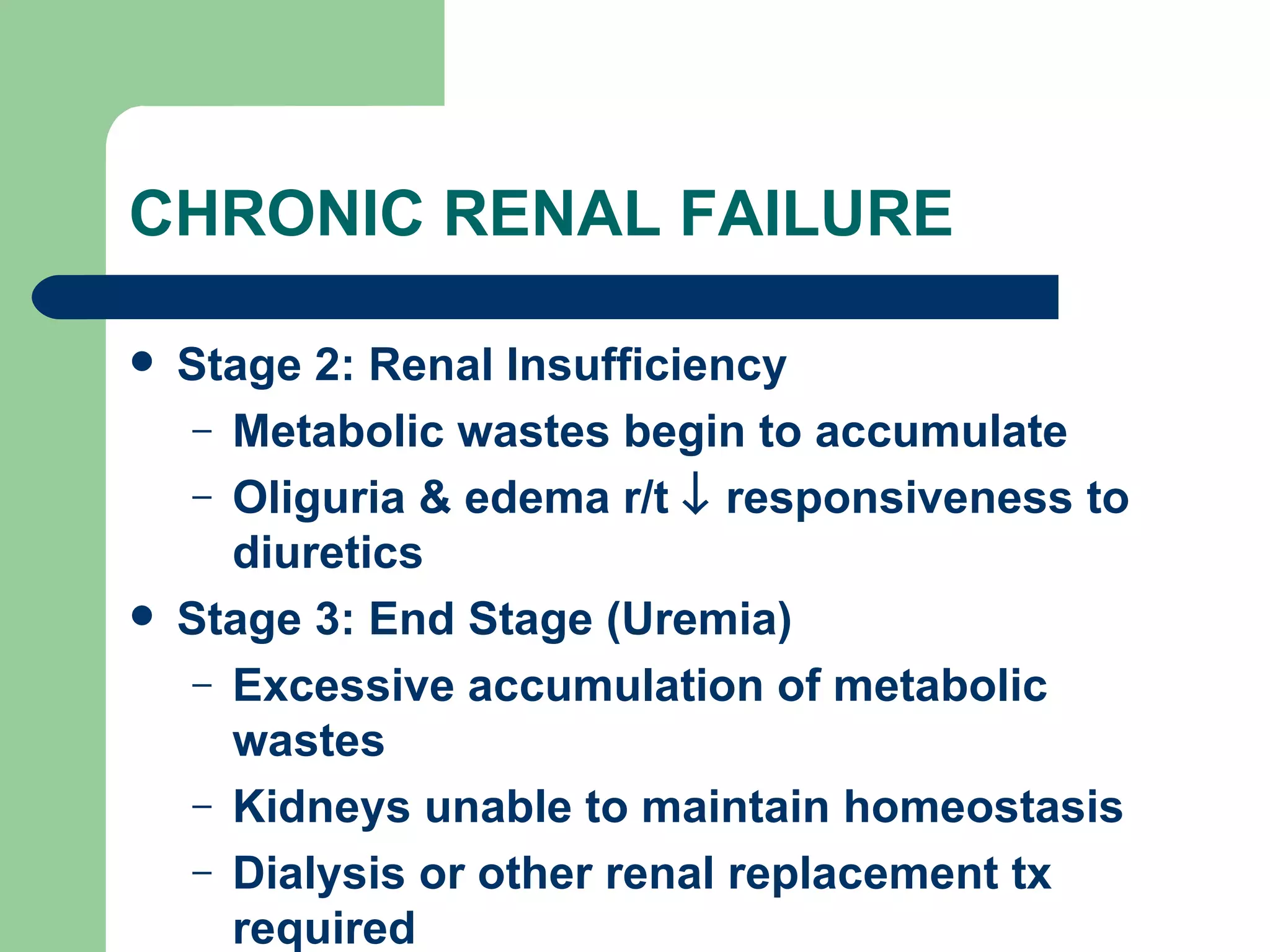 CHRONIC RENAL FAILURE Stage 2: Renal Insufficiency Metabolic wastes begin to accumulate Oliguria & edema r/t    responsiveness to diuretics Stage 3: End Stage (Uremia) Excessive accumulation of metabolic wastes Kidneys unable to maintain homeostasis Dialysis or other renal replacement tx required 
