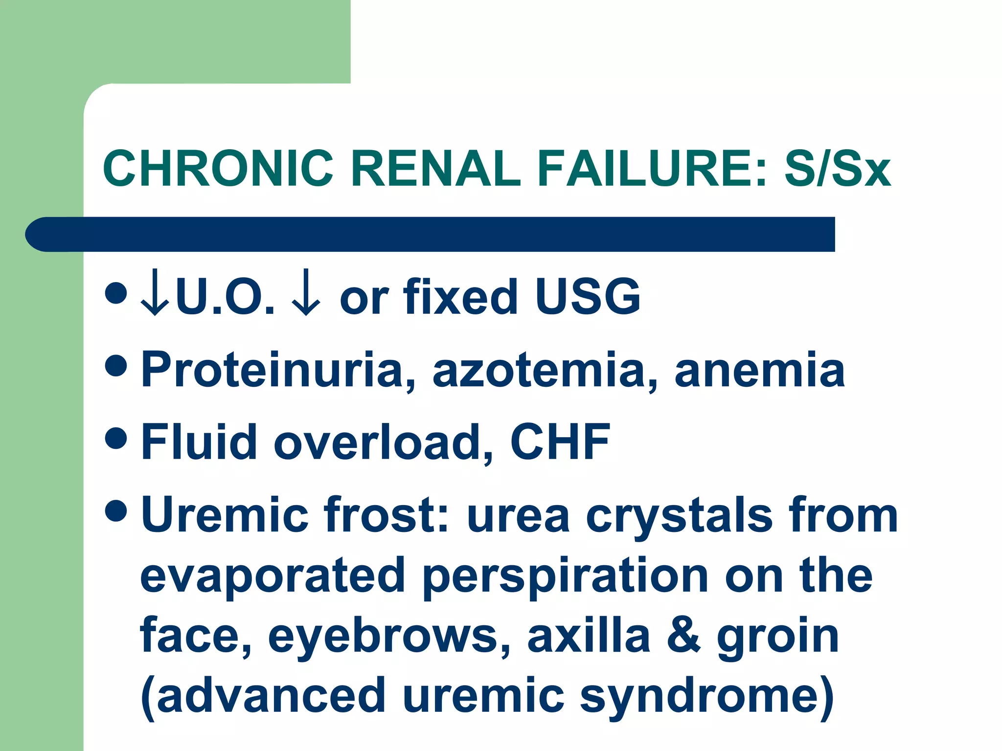 CHRONIC RENAL FAILURE: S/Sx  U.O.    or fixed USG Proteinuria, azotemia, anemia Fluid overload, CHF Uremic frost: urea crystals from evaporated perspiration on the face, eyebrows, axilla & groin (advanced uremic syndrome) 