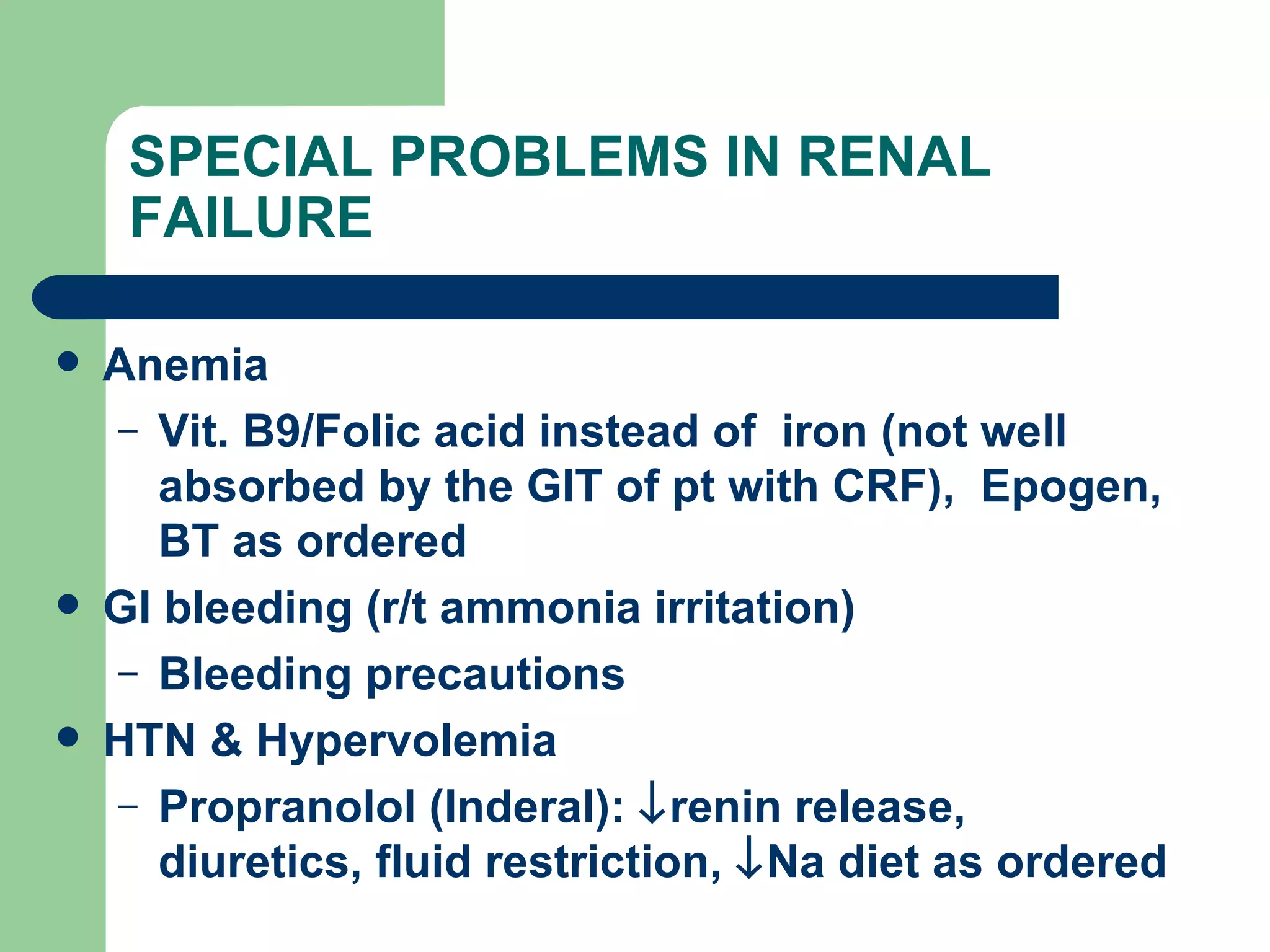 SPECIAL PROBLEMS IN RENAL FAILURE Anemia  Vit. B9/Folic acid instead of  iron (not well absorbed by the GIT of pt with CRF),  Epogen, BT as ordered GI bleeding (r/t ammonia irritation) Bleeding precautions HTN & Hypervolemia Propranolol (Inderal):   renin release, diuretics, fluid restriction,   Na diet as ordered 