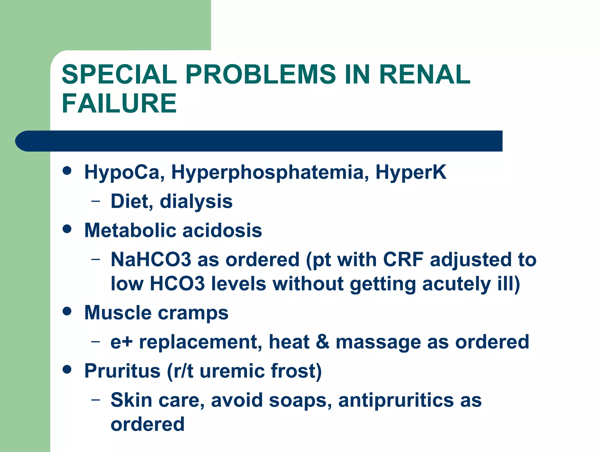 SPECIAL PROBLEMS IN RENAL FAILURE HypoCa, Hyperphosphatemia, HyperK  Diet, dialysis Metabolic acidosis NaHCO3 as ordered (pt with CRF adjusted to low HCO3 levels without getting acutely ill) Muscle cramps e+ replacement, heat & massage as ordered Pruritus (r/t uremic frost)  Skin care, avoid soaps, antipruritics as ordered 