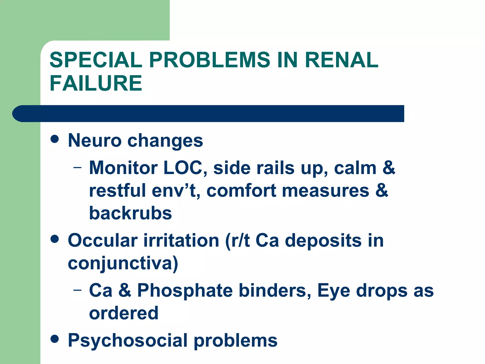 SPECIAL PROBLEMS IN RENAL FAILURE Neuro changes Monitor LOC, side rails up, calm & restful env’t, comfort measures & backrubs Occular irritation (r/t Ca deposits in conjunctiva)  Ca & Phosphate binders, Eye drops as ordered Psychosocial problems 