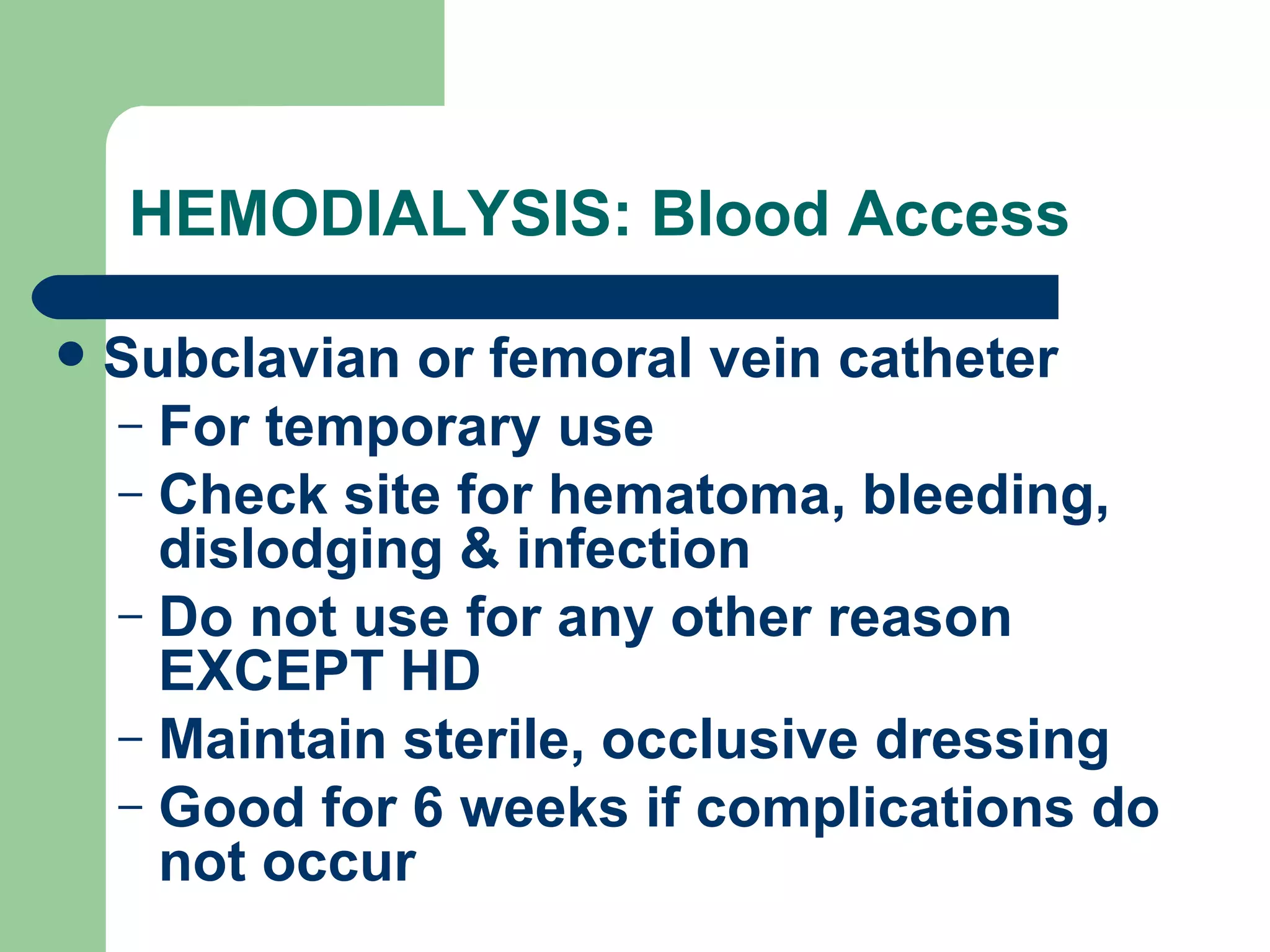 HEMODIALYSIS: Blood Access Subclavian or femoral vein catheter For temporary use Check site for hematoma, bleeding, dislodging & infection Do not use for any other reason EXCEPT HD Maintain sterile, occlusive dressing Good for 6 weeks if complications do not occur 