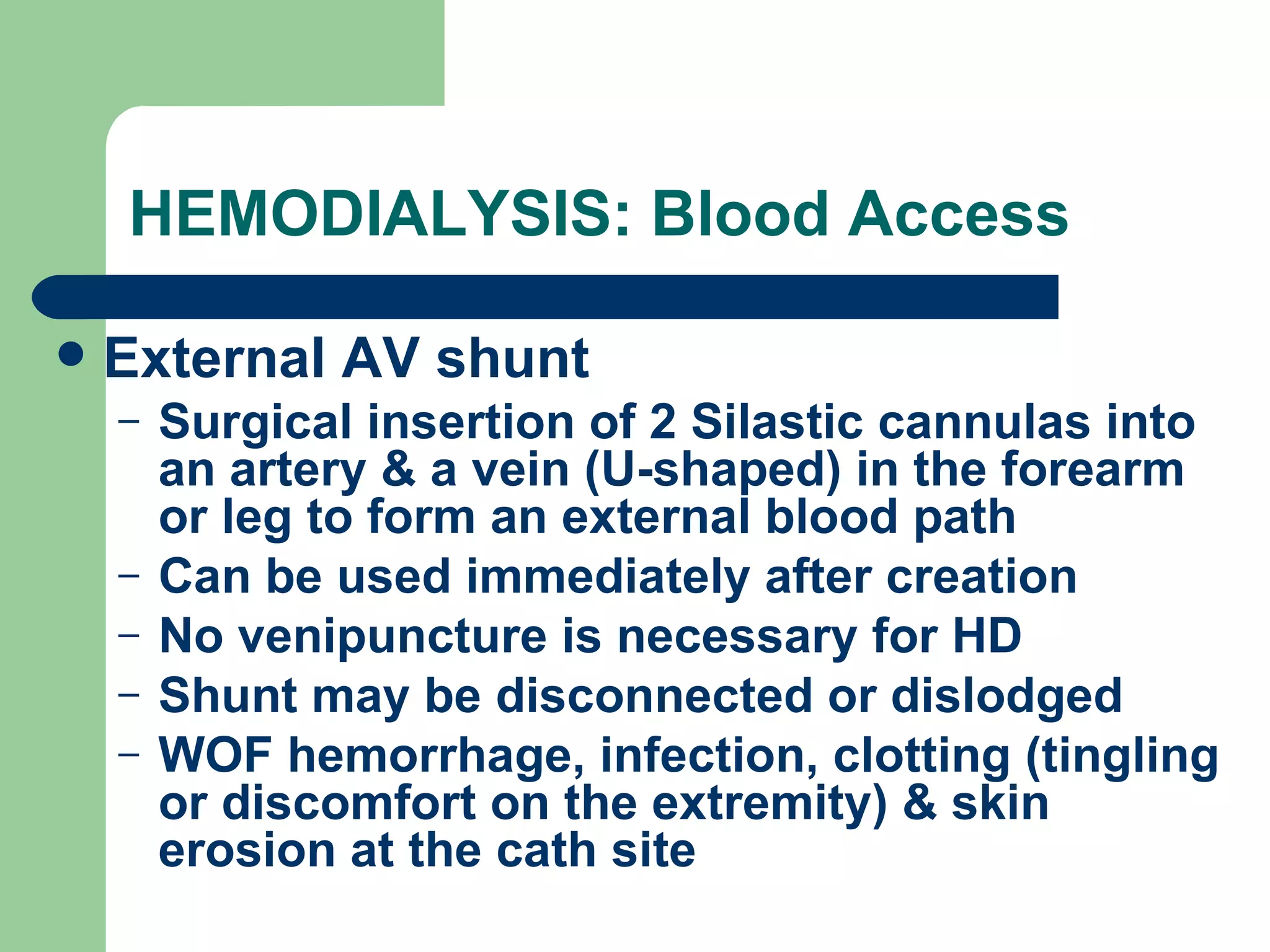 HEMODIALYSIS: Blood Access External AV shunt Surgical insertion of 2 Silastic cannulas into an artery & a vein (U-shaped) in the forearm or leg to form an external blood path Can be used immediately after creation No venipuncture is necessary for HD Shunt may be disconnected or dislodged WOF hemorrhage, infection, clotting (tingling or discomfort on the extremity) & skin erosion at the cath site 