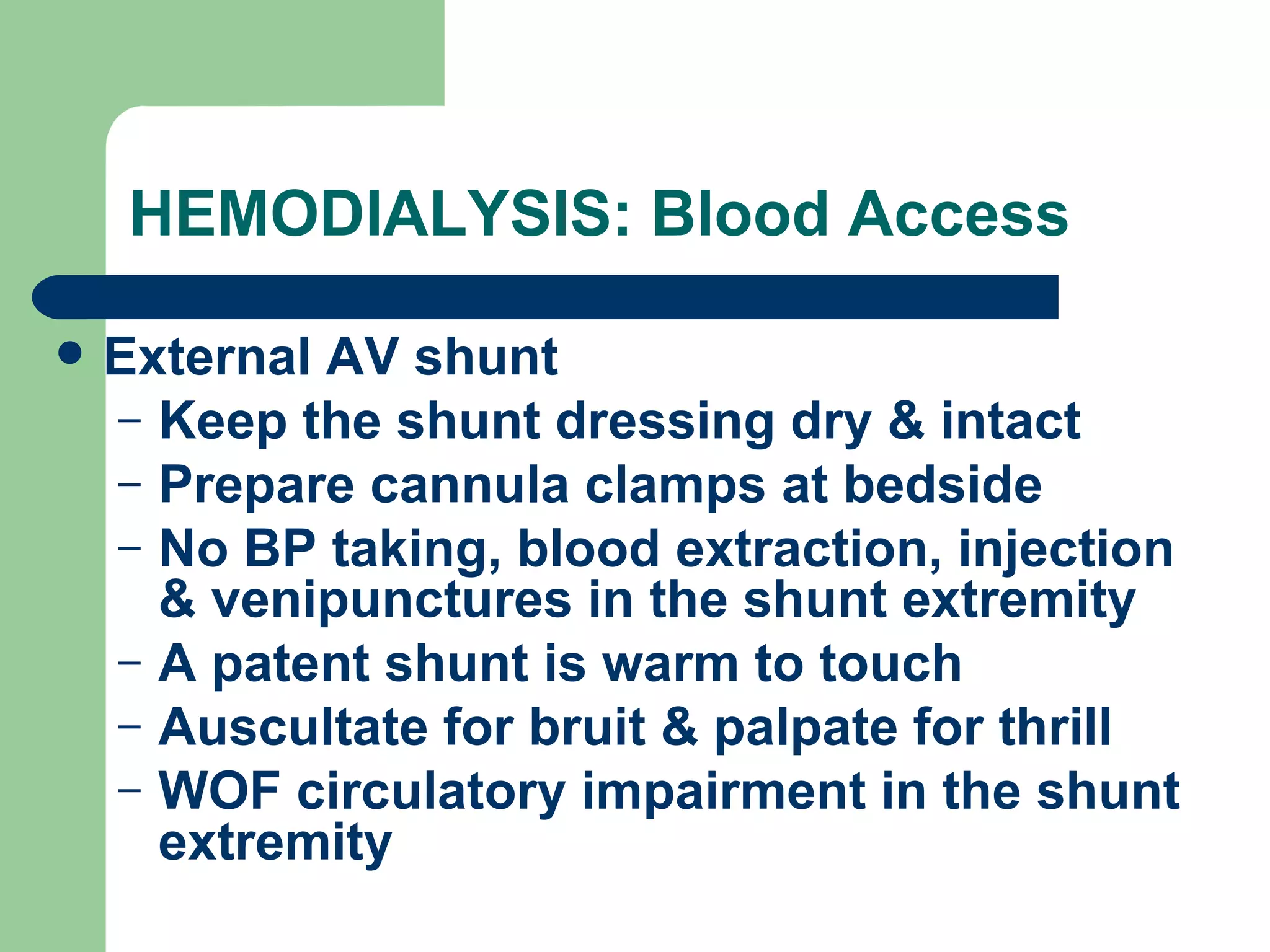 HEMODIALYSIS: Blood Access External AV shunt Keep the shunt dressing dry & intact Prepare cannula clamps at bedside No BP taking, blood extraction, injection & venipunctures in the shunt extremity A patent shunt is warm to touch Auscultate for bruit & palpate for thrill WOF circulatory impairment in the shunt extremity 