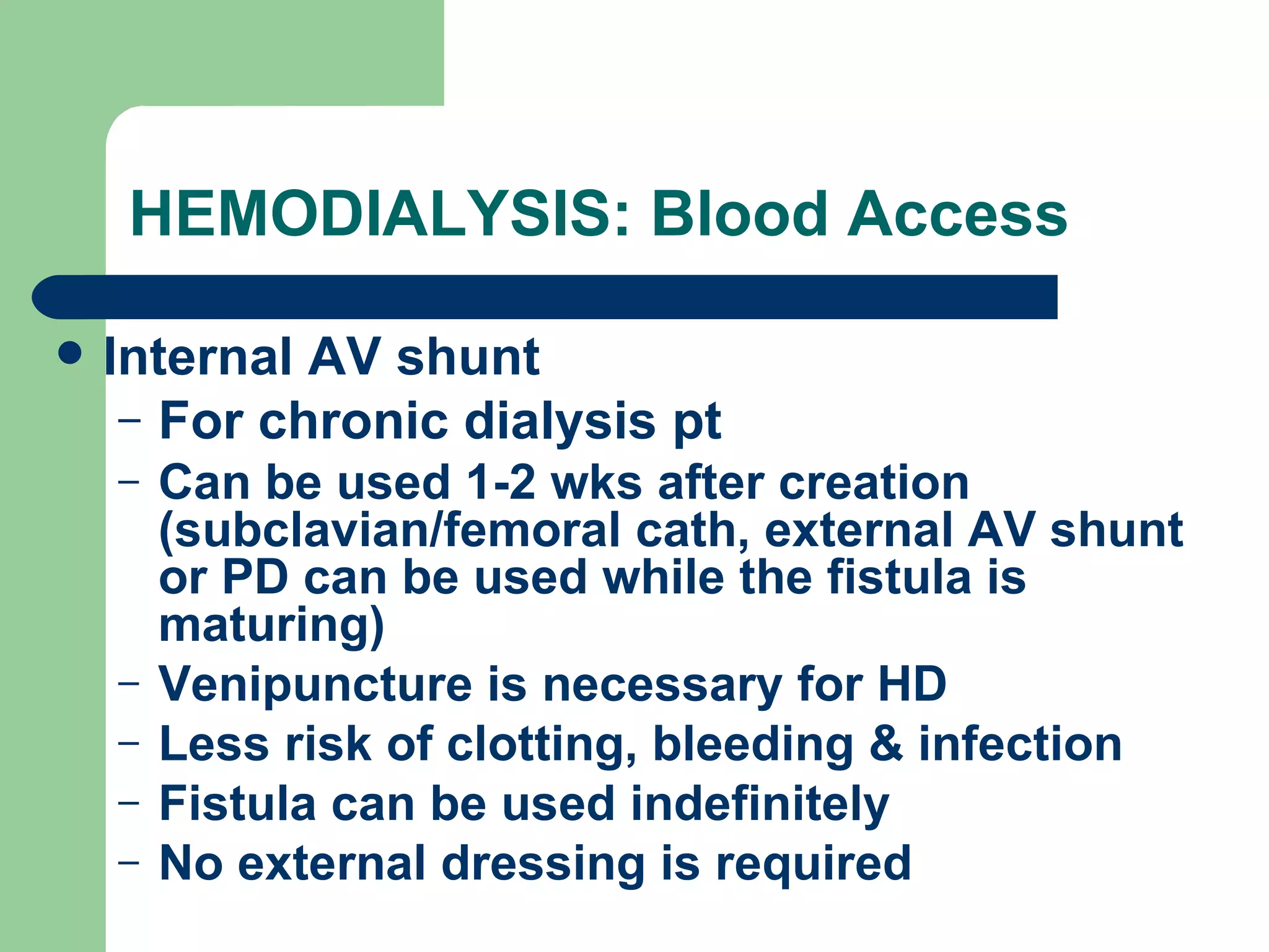 HEMODIALYSIS: Blood Access Internal AV shunt For chronic dialysis pt Can be used 1-2 wks after creation (subclavian/femoral cath, external AV shunt or PD can be used while the fistula is maturing) Venipuncture is necessary for HD Less risk of clotting, bleeding & infection Fistula can be used indefinitely No external dressing is required 