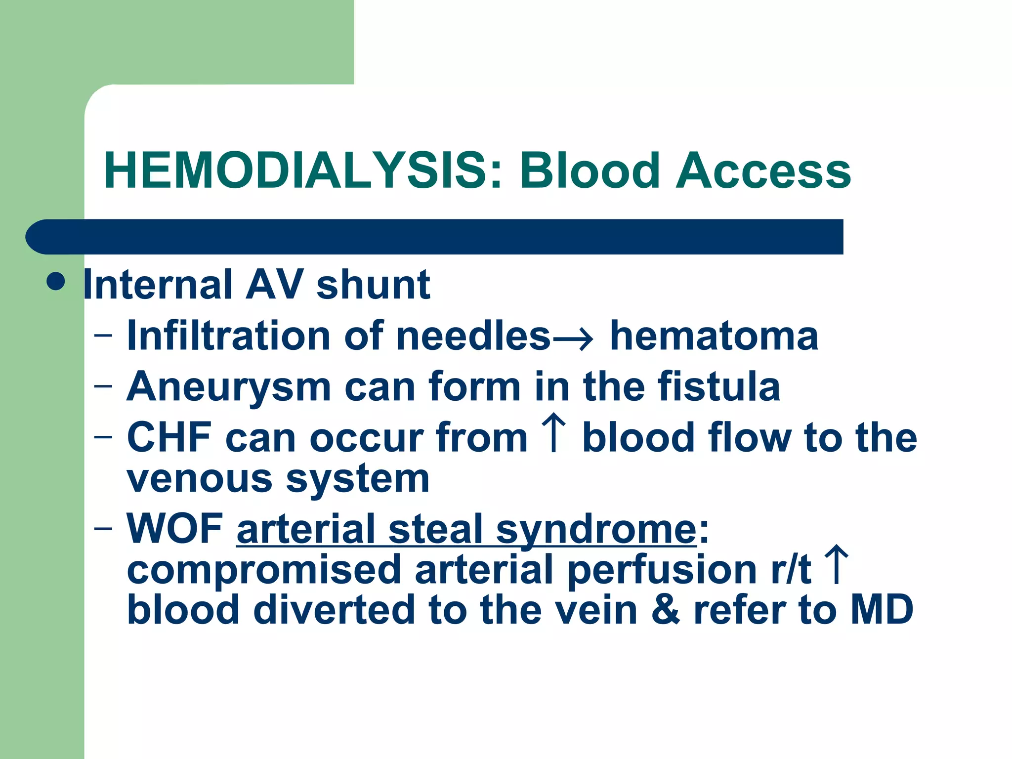 HEMODIALYSIS: Blood Access Internal AV shunt Infiltration of needles   hematoma Aneurysm can form in the fistula CHF can occur from    blood flow to the venous system WOF  arterial steal syndrome : compromised arterial perfusion r/t    blood diverted to the vein & refer to MD 