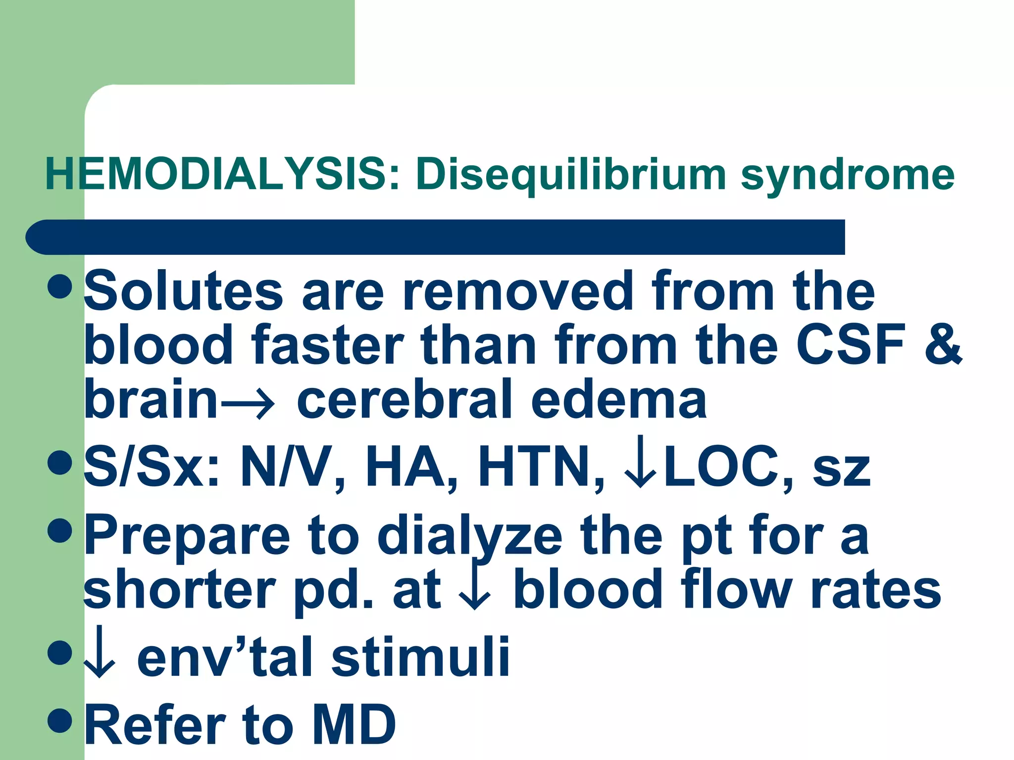 HEMODIALYSIS: Disequilibrium syndrome Solutes are removed from the blood faster than from the CSF & brain   cerebral edema S/Sx: N/V, HA, HTN,   LOC, sz Prepare to dialyze the pt for a shorter pd. at    blood flow rates    env’tal stimuli Refer to MD 