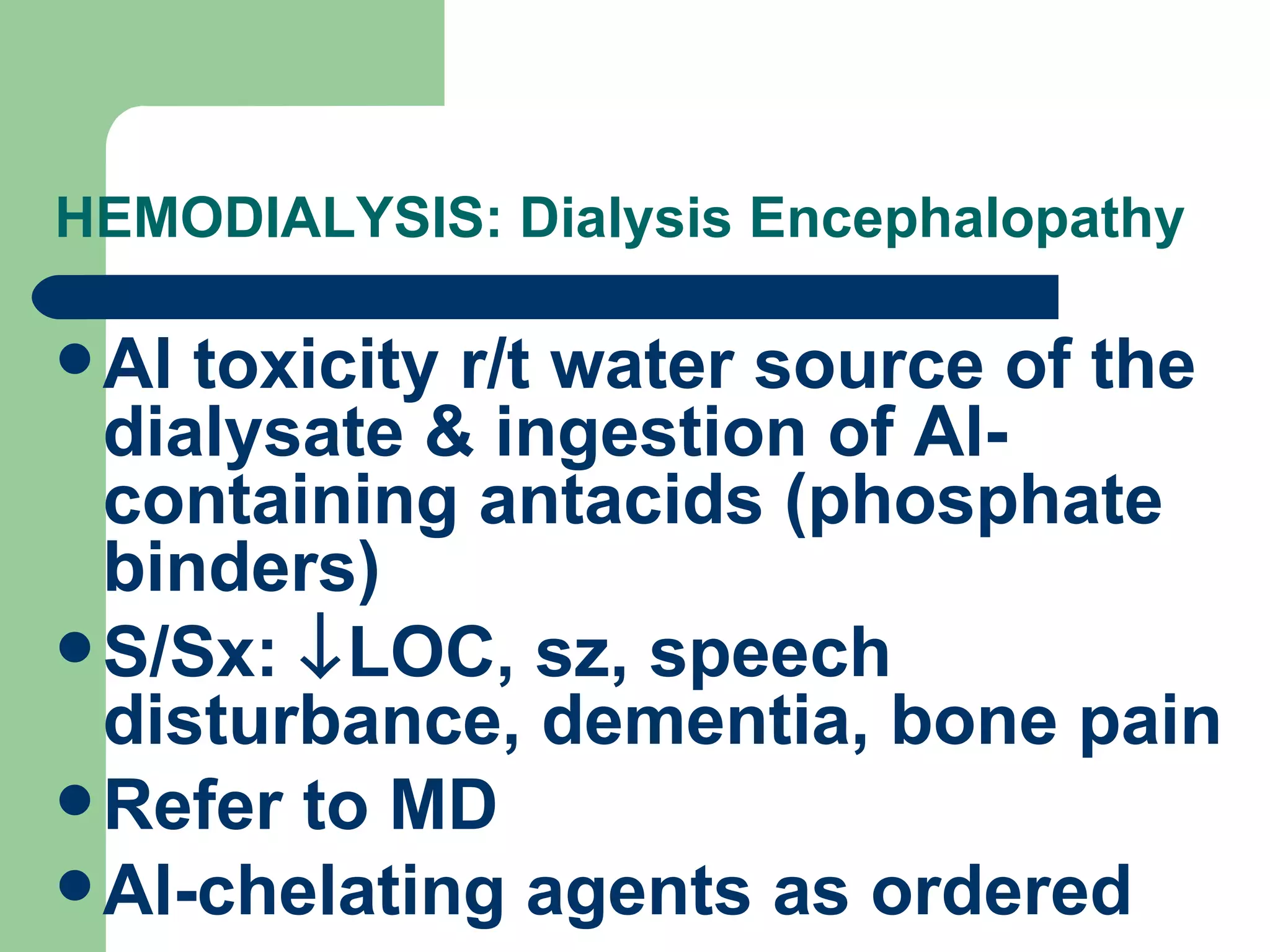 HEMODIALYSIS: Dialysis Encephalopathy Al toxicity r/t water source of the dialysate & ingestion of Al-containing antacids (phosphate binders) S/Sx:   LOC, sz, speech disturbance, dementia, bone pain Refer to MD Al-chelating agents as ordered 