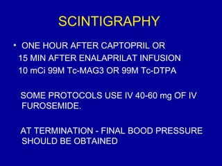 SCINTIGRAPHY
• ONE HOUR AFTER CAPTOPRIL OR
 15 MIN AFTER ENALAPRILAT INFUSION
 10 mCi 99M Tc-MAG3 OR 99M Tc-DTPA

 SOME PROTOCOLS USE IV 40-60 mg OF IV
 FUROSEMIDE.

 AT TERMINATION - FINAL BOOD PRESSURE
 SHOULD BE OBTAINED
 