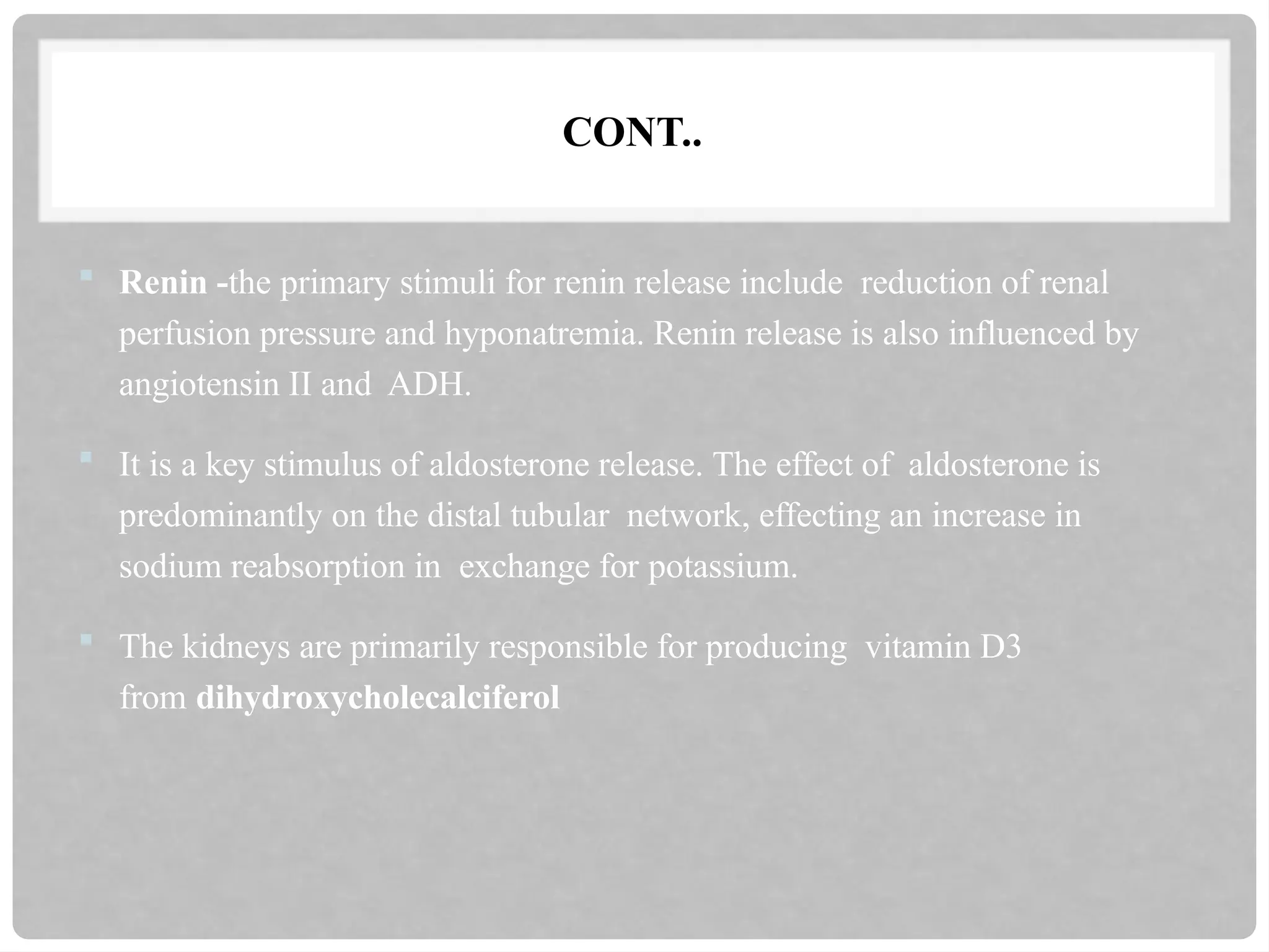 CONT..
 Renin -the primary stimuli for renin release include reduction of renal
perfusion pressure and hyponatremia. Renin release is also influenced by
angiotensin II and ADH.
 It is a key stimulus of aldosterone release. The effect of aldosterone is
predominantly on the distal tubular network, effecting an increase in
sodium reabsorption in exchange for potassium.
 The kidneys are primarily responsible for producing vitamin D3
from dihydroxycholecalciferol
 