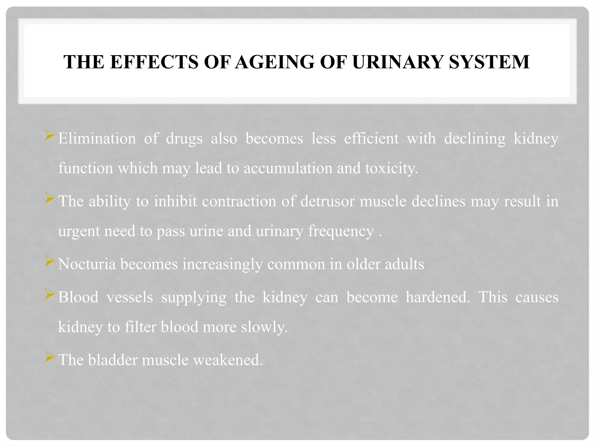 THE EFFECTS OF AGEING OF URINARY SYSTEM
Elimination of drugs also becomes less efficient with declining kidney
function which may lead to accumulation and toxicity.
The ability to inhibit contraction of detrusor muscle declines may result in
urgent need to pass urine and urinary frequency .
Nocturia becomes increasingly common in older adults
Blood vessels supplying the kidney can become hardened. This causes
kidney to filter blood more slowly.
The bladder muscle weakened.
 