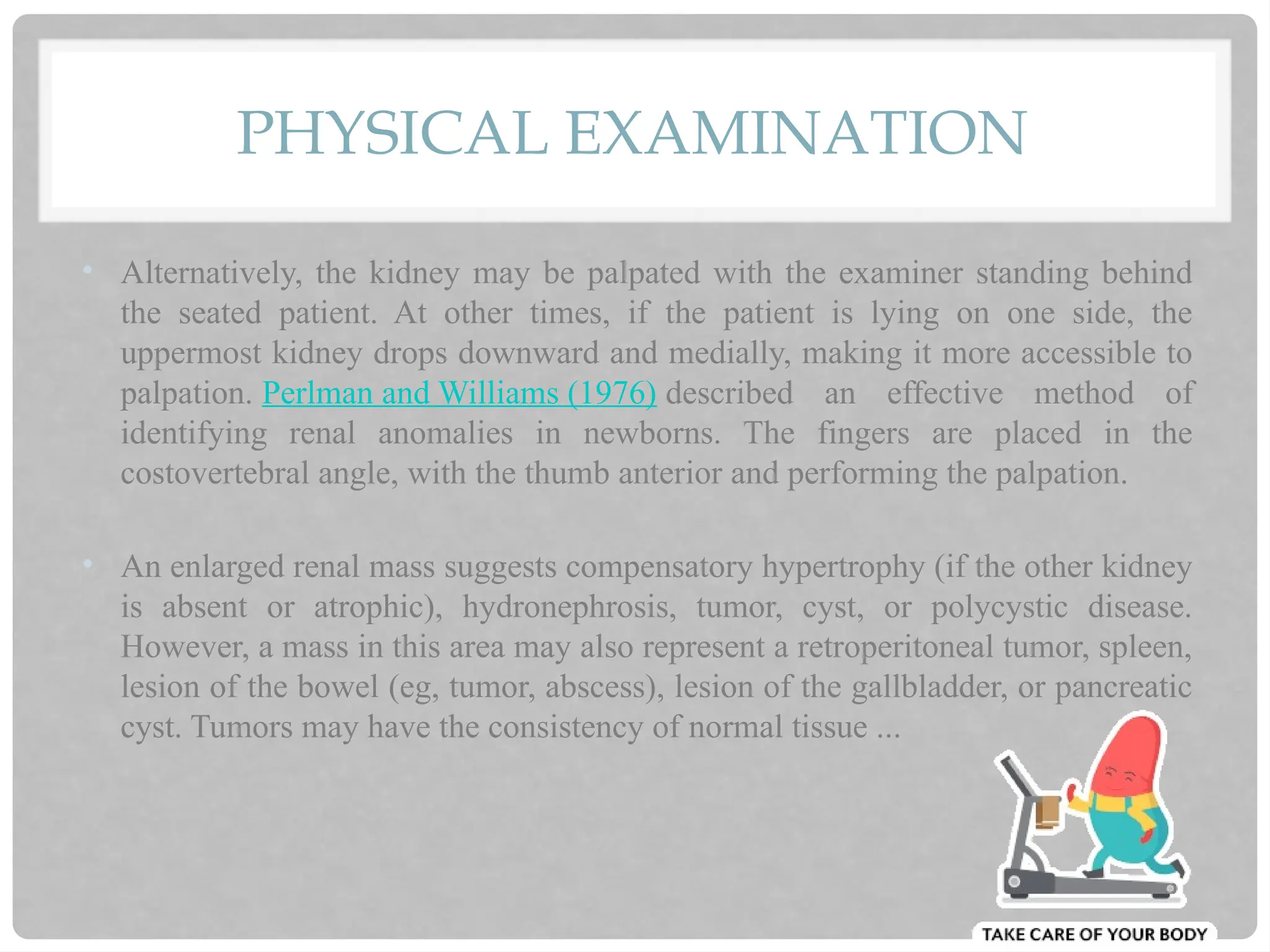 PHYSICAL EXAMINATION
• Alternatively, the kidney may be palpated with the examiner standing behind
the seated patient. At other times, if the patient is lying on one side, the
uppermost kidney drops downward and medially, making it more accessible to
palpation. Perlman and Williams (1976) described an effective method of
identifying renal anomalies in newborns. The fingers are placed in the
costovertebral angle, with the thumb anterior and performing the palpation.
• An enlarged renal mass suggests compensatory hypertrophy (if the other kidney
is absent or atrophic), hydronephrosis, tumor, cyst, or polycystic disease.
However, a mass in this area may also represent a retroperitoneal tumor, spleen,
lesion of the bowel (eg, tumor, abscess), lesion of the gallbladder, or pancreatic
cyst. Tumors may have the consistency of normal tissue ...
 