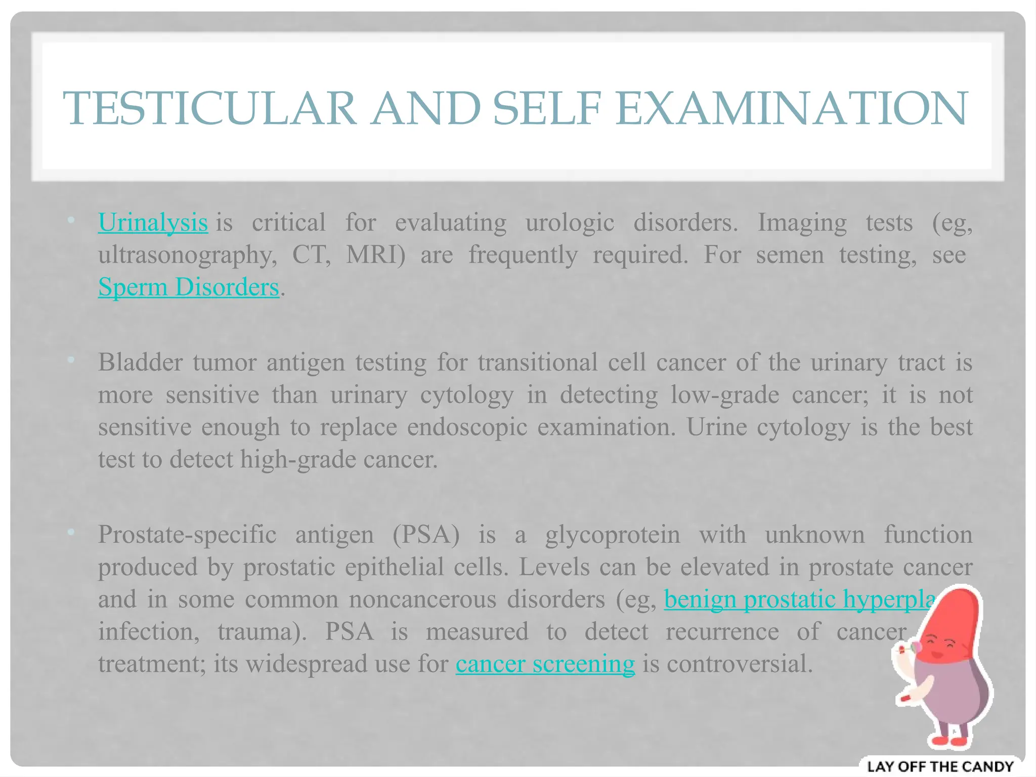 TESTICULAR AND SELF EXAMINATION
• Urinalysis is critical for evaluating urologic disorders. Imaging tests (eg,
ultrasonography, CT, MRI) are frequently required. For semen testing, see
Sperm Disorders.
• Bladder tumor antigen testing for transitional cell cancer of the urinary tract is
more sensitive than urinary cytology in detecting low-grade cancer; it is not
sensitive enough to replace endoscopic examination. Urine cytology is the best
test to detect high-grade cancer.
• Prostate-specific antigen (PSA) is a glycoprotein with unknown function
produced by prostatic epithelial cells. Levels can be elevated in prostate cancer
and in some common noncancerous disorders (eg, benign prostatic hyperplasia,
infection, trauma). PSA is measured to detect recurrence of cancer after
treatment; its widespread use for cancer screening is controversial.
 