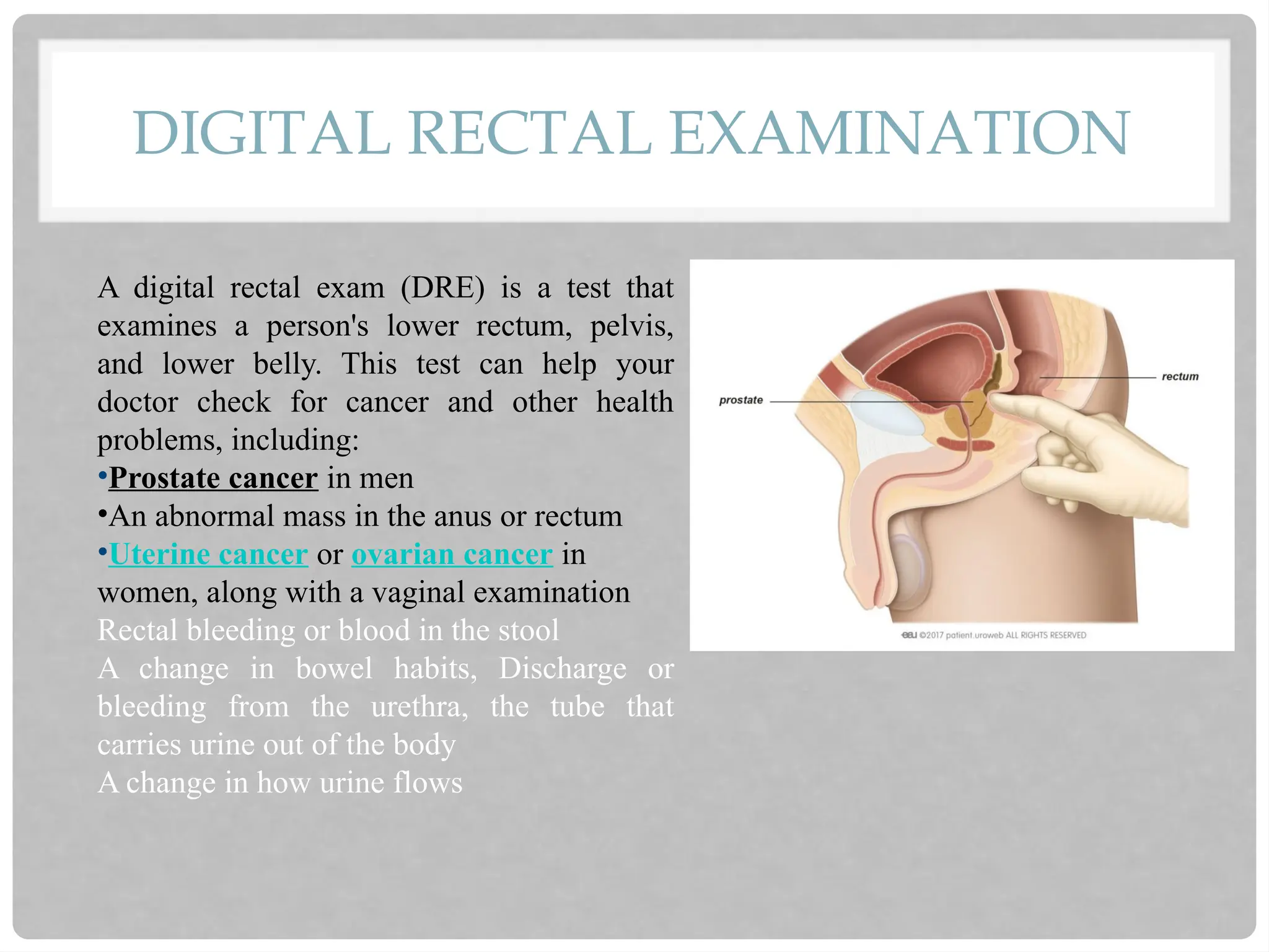 DIGITAL RECTAL EXAMINATION
A digital rectal exam (DRE) is a test that
examines a person's lower rectum, pelvis,
and lower belly. This test can help your
doctor check for cancer and other health
problems, including:
•Prostate cancer in men
•An abnormal mass in the anus or rectum
•Uterine cancer or ovarian cancer in
women, along with a vaginal examination
Rectal bleeding or blood in the stool
A change in bowel habits, Discharge or
bleeding from the urethra, the tube that
carries urine out of the body
A change in how urine flows
 