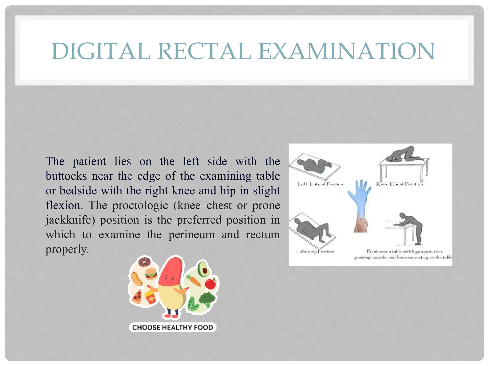 DIGITAL RECTAL EXAMINATION
The patient lies on the left side with the
buttocks near the edge of the examining table
or bedside with the right knee and hip in slight
flexion. The proctologic (knee–chest or prone
jackknife) position is the preferred position in
which to examine the perineum and rectum
properly.
 
