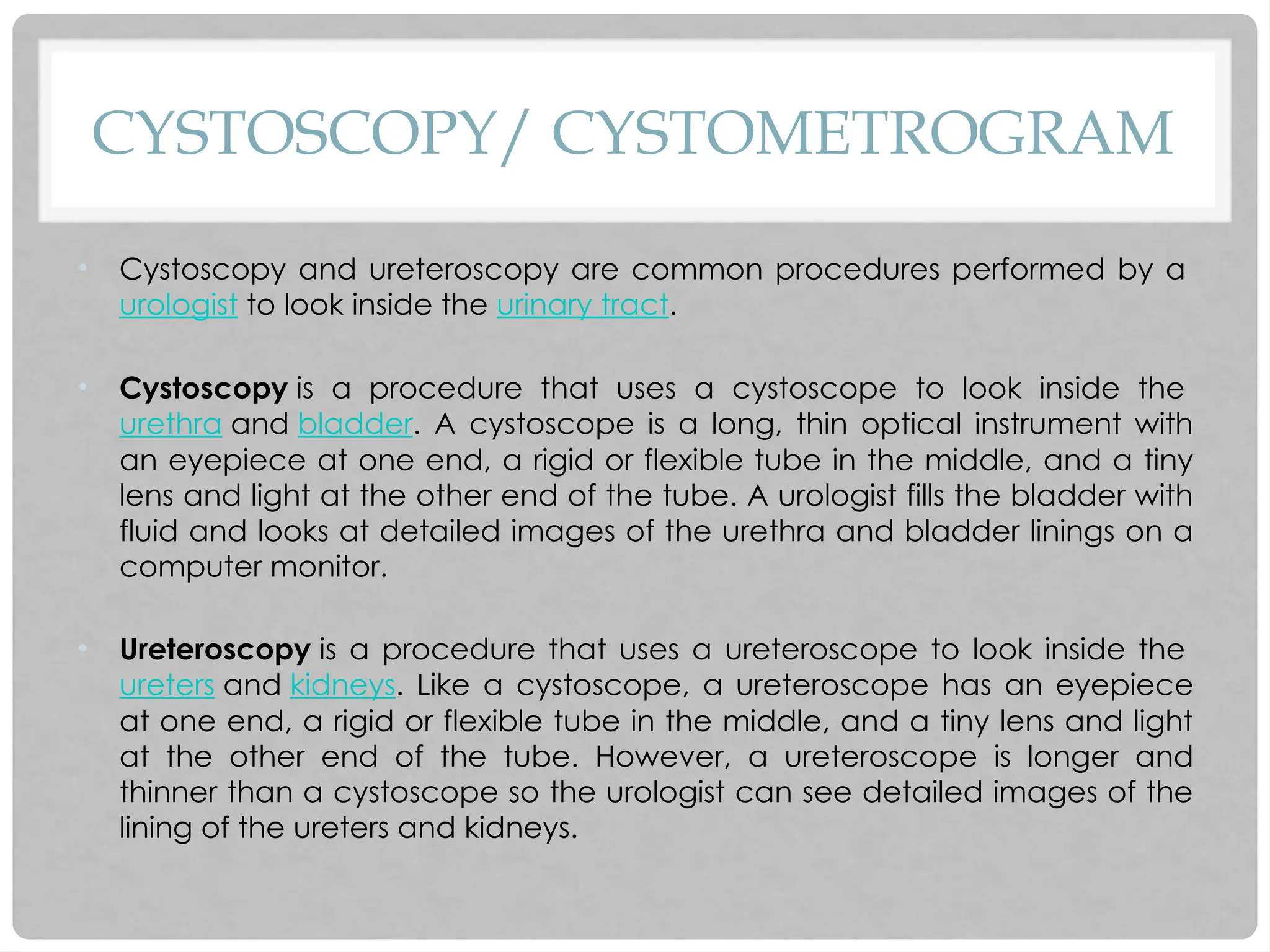 CYSTOSCOPY/ CYSTOMETROGRAM
• Cystoscopy and ureteroscopy are common procedures performed by a
urologist to look inside the urinary tract.
• Cystoscopy is a procedure that uses a cystoscope to look inside the
urethra and bladder. A cystoscope is a long, thin optical instrument with
an eyepiece at one end, a rigid or flexible tube in the middle, and a tiny
lens and light at the other end of the tube. A urologist fills the bladder with
fluid and looks at detailed images of the urethra and bladder linings on a
computer monitor.
• Ureteroscopy is a procedure that uses a ureteroscope to look inside the
ureters and kidneys. Like a cystoscope, a ureteroscope has an eyepiece
at one end, a rigid or flexible tube in the middle, and a tiny lens and light
at the other end of the tube. However, a ureteroscope is longer and
thinner than a cystoscope so the urologist can see detailed images of the
lining of the ureters and kidneys.
 