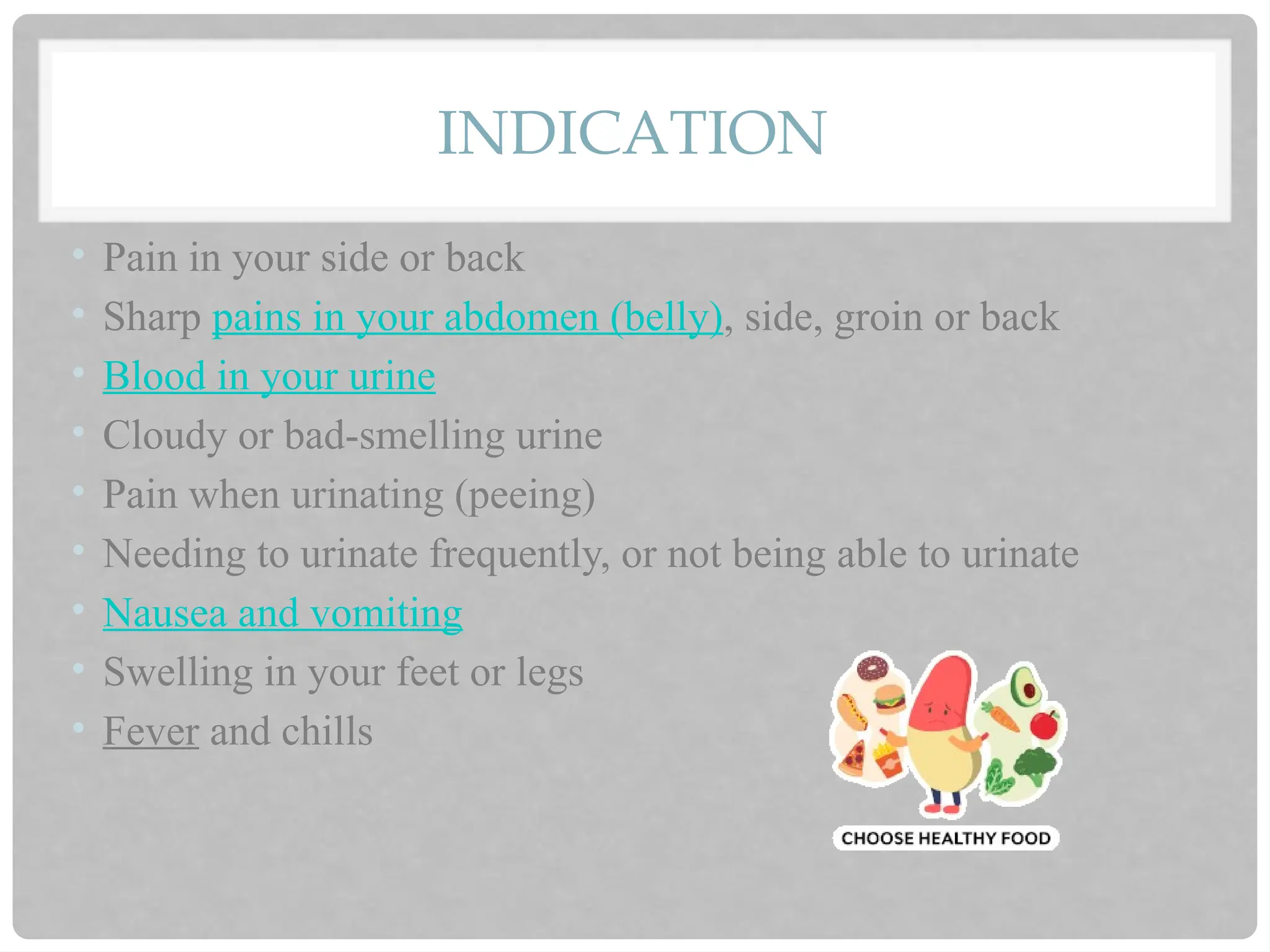 INDICATION
• Pain in your side or back
• Sharp pains in your abdomen (belly), side, groin or back
• Blood in your urine
• Cloudy or bad-smelling urine
• Pain when urinating (peeing)
• Needing to urinate frequently, or not being able to urinate
• Nausea and vomiting
• Swelling in your feet or legs
• Fever and chills
 