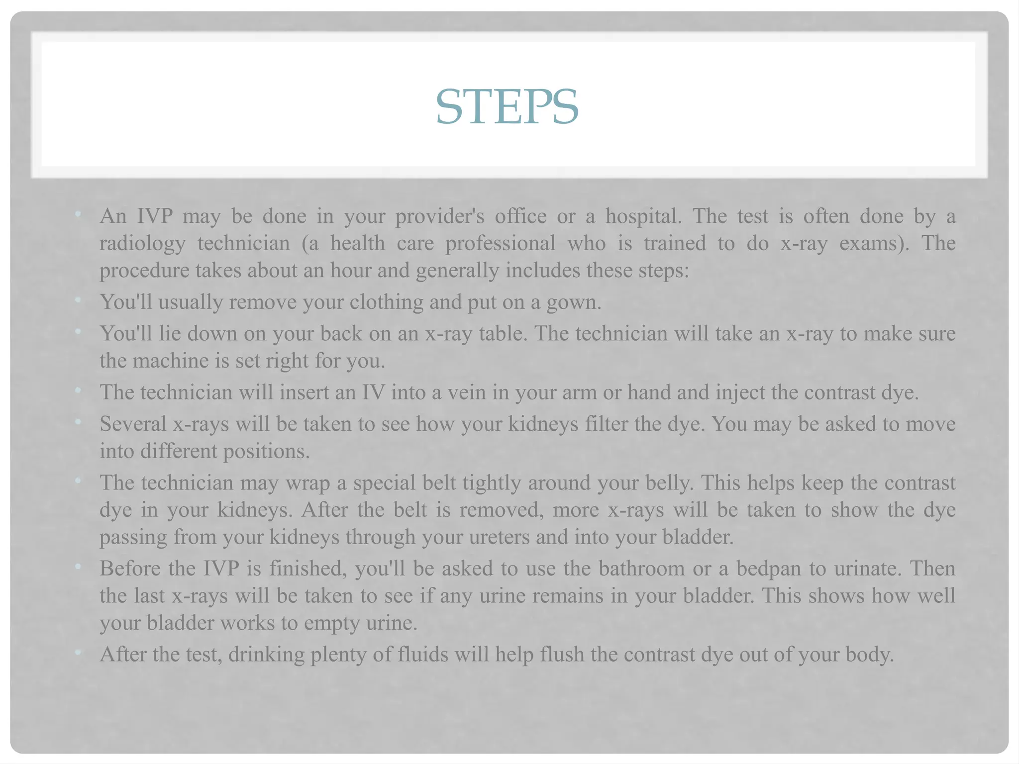 STEPS
• An IVP may be done in your provider's office or a hospital. The test is often done by a
radiology technician (a health care professional who is trained to do x-ray exams). The
procedure takes about an hour and generally includes these steps:
• You'll usually remove your clothing and put on a gown.
• You'll lie down on your back on an x-ray table. The technician will take an x-ray to make sure
the machine is set right for you.
• The technician will insert an IV into a vein in your arm or hand and inject the contrast dye.
• Several x-rays will be taken to see how your kidneys filter the dye. You may be asked to move
into different positions.
• The technician may wrap a special belt tightly around your belly. This helps keep the contrast
dye in your kidneys. After the belt is removed, more x-rays will be taken to show the dye
passing from your kidneys through your ureters and into your bladder.
• Before the IVP is finished, you'll be asked to use the bathroom or a bedpan to urinate. Then
the last x-rays will be taken to see if any urine remains in your bladder. This shows how well
your bladder works to empty urine.
• After the test, drinking plenty of fluids will help flush the contrast dye out of your body.
 