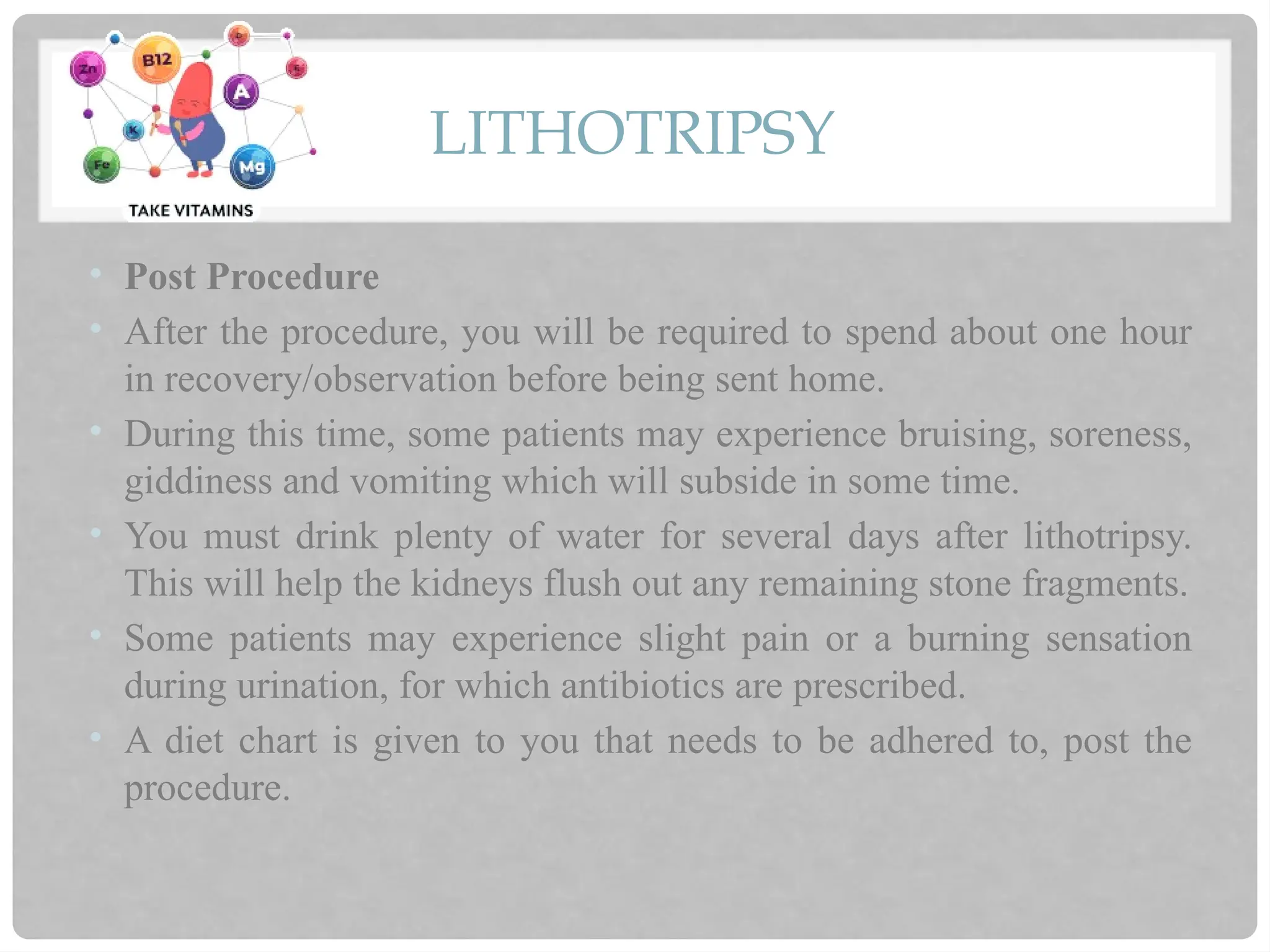 LITHOTRIPSY
• Post Procedure
• After the procedure, you will be required to spend about one hour
in recovery/observation before being sent home.
• During this time, some patients may experience bruising, soreness,
giddiness and vomiting which will subside in some time.
• You must drink plenty of water for several days after lithotripsy.
This will help the kidneys flush out any remaining stone fragments.
• Some patients may experience slight pain or a burning sensation
during urination, for which antibiotics are prescribed.
• A diet chart is given to you that needs to be adhered to, post the
procedure.
 