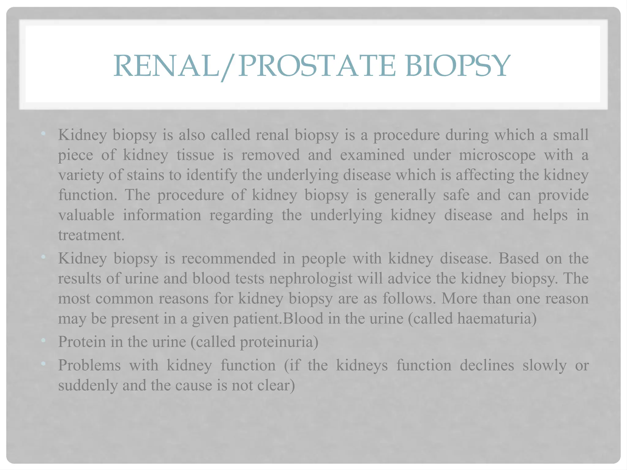 RENAL/PROSTATE BIOPSY
• Kidney biopsy is also called renal biopsy is a procedure during which a small
piece of kidney tissue is removed and examined under microscope with a
variety of stains to identify the underlying disease which is affecting the kidney
function. The procedure of kidney biopsy is generally safe and can provide
valuable information regarding the underlying kidney disease and helps in
treatment.
• Kidney biopsy is recommended in people with kidney disease. Based on the
results of urine and blood tests nephrologist will advice the kidney biopsy. The
most common reasons for kidney biopsy are as follows. More than one reason
may be present in a given patient.Blood in the urine (called haematuria)
• Protein in the urine (called proteinuria)
• Problems with kidney function (if the kidneys function declines slowly or
suddenly and the cause is not clear)
 